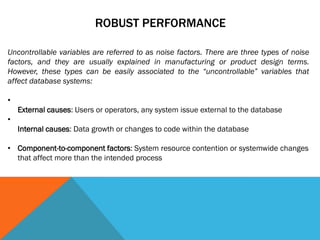 ROBUST PERFORMANCE
Uncontrollable variables are referred to as noise factors. There are three types of noise
factors, and they are usually explained in manufacturing or product design terms.
However, these types can be easily associated to the “uncontrollable” variables that
affect database systems:
•
External causes: Users or operators, any system issue external to the database
•
Internal causes: Data growth or changes to code within the database
• Component-to-component factors: System resource contention or systemwide changes
that affect more than the intended process
 