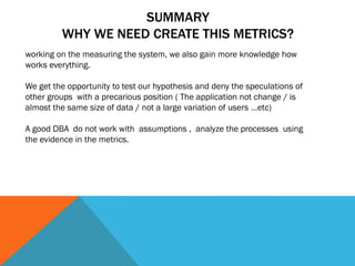 SUMMARY
WHY WE NEED CREATE THIS METRICS?
working on the measuring the system, we also gain more knowledge how
works everything.
We get the opportunity to test our hypothesis and deny the speculations of
other groups with a precarious position ( The application not change / is
almost the same size of data / not a large variation of users …etc)
A good DBA do not work with assumptions , analyze the processes using
the evidence in the metrics.
 