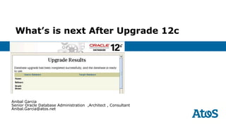 What’s is next After Upgrade 12c
Anibal Garcia
Senior Oracle Database Administration ,Architect , Consultant
Anibal.Garcia@atos.net
 