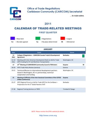 2011
      CALENDAR OF TRADE-RELATED MEETINGS
                                           FIRST QUARTER

        = New Item                             = Negotiations                          = Urgent
Nd      = No date agreed              Np       = No place determined           M       = Ministerial



                                                  JANUARY
Date                                    Event                                                 Venue
 11       College of Negotiators – CARICOM‐Canada Trade & Development              Barbados
(tbc)     Agreement
12‐14     Meeting with Inter‐American Development Bank on Aid for Trade            Washington, DC
(tbc)     (AfT) Funding for ICT and Maritime Transportation
 17       27th Meeting of CARIFORUM Community Council of Ministers                 Guyana              M
18‐20     WTO Trade Policy Review (Jamaica)                                        Geneva
19‐21     Technical Mission to international development partners                  Washington, DC
          based in Washington, DC re: partnerships, technical
          cooperation and funding
 21       Meeting of Officials of the Inter‐Sessional Committee of the COTED       Guyana
          (Video Conference)
25‐27     WTO Regional Forum on Aid for Trade (AfT) for the Caribbean –            Barbados
          Preparation for the 3rd Global Review of AfT

27‐28     Regional Training Seminar on TRIPS                                       Trinidad & Tobago




                               NOTE: Please monitor the OTN’s website for details.

                                           http://www.crnm.org
 