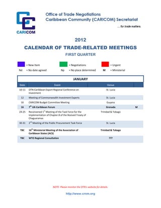  




                                                         2012
          CALENDAR OF TRADE-RELATED MEETINGS
                                                  FIRST QUARTER
 
            = New Item                             = Negotiations                          = Urgent 
Nd          = No date agreed                Np     = No place determined          M        = Ministerial  
 
                                                       JANUARY 
    Date                              Event                                            Venue 
10‐11         OTN‐Caribbean Export Regional Conference on                              St. Lucia 
              Investment 
     12       Meeting of Commonwealth Investment Experts                               St. Lucia 
     16       CARICOM Budget Committee Meeting                                         Guyana 
                  th
     16       7  UK‐Caribbean Forum                                                   Grenada                M
24‐25         Reconvened 1st Meeting of the Task Force for the                  Trinidad & Tobago 
              Implementation of Chapter 8 of the Revised Treaty of 
              Chaguaramas 
30‐31         2nd Meeting of the Public Procurement Task Force                         St. Lucia 

    TBC       16th Ministerial Meeting of the Association of                    Trinidad & Tobago 
              Caribbean States (ACS) 
    TBC       WTO Regional Consultation                                                   ???

               

               

 
 
 
 
 
 


                                    NOTE: Please monitor the OTN’s website for details.

                                                  http://www.crnm.org
 