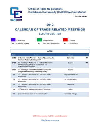  




                                                          2012
          CALENDAR OF TRADE-RELATED MEETINGS
                                                 SECOND QUARTER
 
            = New Item                              = Negotiations                           = Urgent 
Nd          = No date agreed                 Np     = No place determined          M         = Ministerial  
 
 
                                                           APRIL 
    Date                               Event                                                 Venue 
                  th
14‐15         6  Summit of the Americas – theme: “Connecting the                           Colombia            M
              Americas: Partners for Prosperity” 
17‐20         34th Meeting of the Council on Trade and Economic                             Guyana             M
              Development (COTED) on Environment and 
              Sustainable Development 
19‐20         15th Meeting of Senior Officials of the Council for                           Guyana 
              Foreign and Community Relations (COFOR) 
     23       OECS National Consultation on CARICOM‐Canada                        Antigua and Barbuda 
              Negotiations 
     24       OECS National Consultation on CARICOM‐Canada                             St. Kitts and Nevis 
              Negotiations 
     26       OECS National Consultation on CARICOM‐Canada                                 Dominica 
              Negotiations 
    TBC       22nd Meeting of the Regional Cultural Committee                                Belize 

    TBC       Special Technical Team on Investment Policy                              Trinidad & Tobago 

                                                                                                 

                                                                                                 
                                                                                                 
                                                                                                 
 
 

                                     NOTE: Please monitor the OTN’s website for details.

                                                   http://www.crnm.org
 