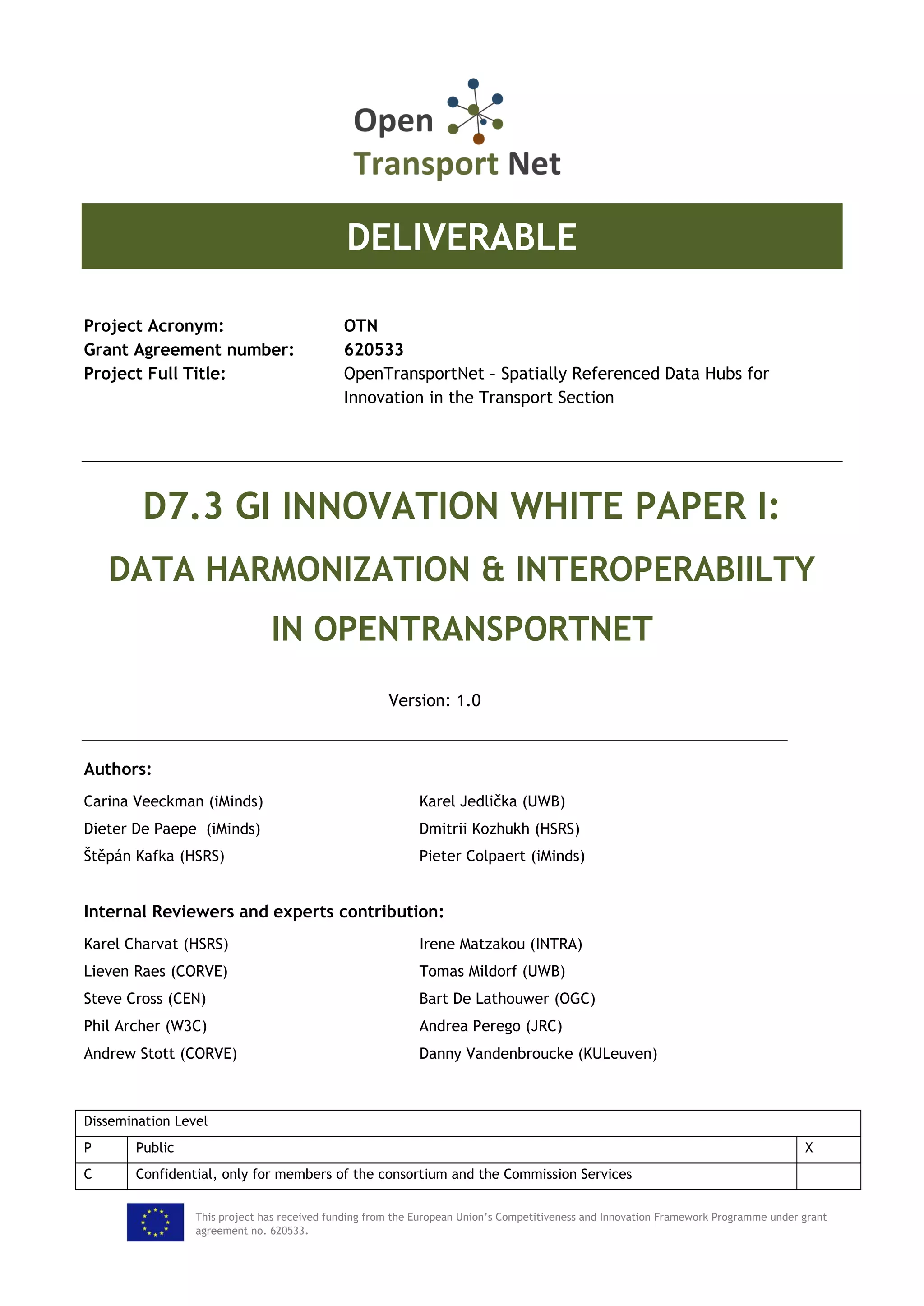 This project has received funding from the European Union’s Competitiveness and Innovation Framework Programme under grant
agreement no. 620533.
DELIVERABLE
Project Acronym: OTN
Grant Agreement number: 620533
Project Full Title: OpenTransportNet – Spatially Referenced Data Hubs for
Innovation in the Transport Section
D7.3 GI INNOVATION WHITE PAPER I:
DATA HARMONIZATION & INTEROPERABIILTY
IN OPENTRANSPORTNET
Version: 1.0
Authors:
Carina Veeckman (iMinds) Karel Jedlička (UWB)
Dieter De Paepe (iMinds) Dmitrii Kozhukh (HSRS)
Štěpán Kafka (HSRS) Pieter Colpaert (iMinds)
Internal Reviewers and experts contribution:
Karel Charvat (HSRS) Irene Matzakou (INTRA)
Lieven Raes (CORVE) Tomas Mildorf (UWB)
Steve Cross (CEN) Bart De Lathouwer (OGC)
Phil Archer (W3C) Andrea Perego (JRC)
Andrew Stott (CORVE) Danny Vandenbroucke (KULeuven)
Dissemination Level
P Public X
C Confidential, only for members of the consortium and the Commission Services
 