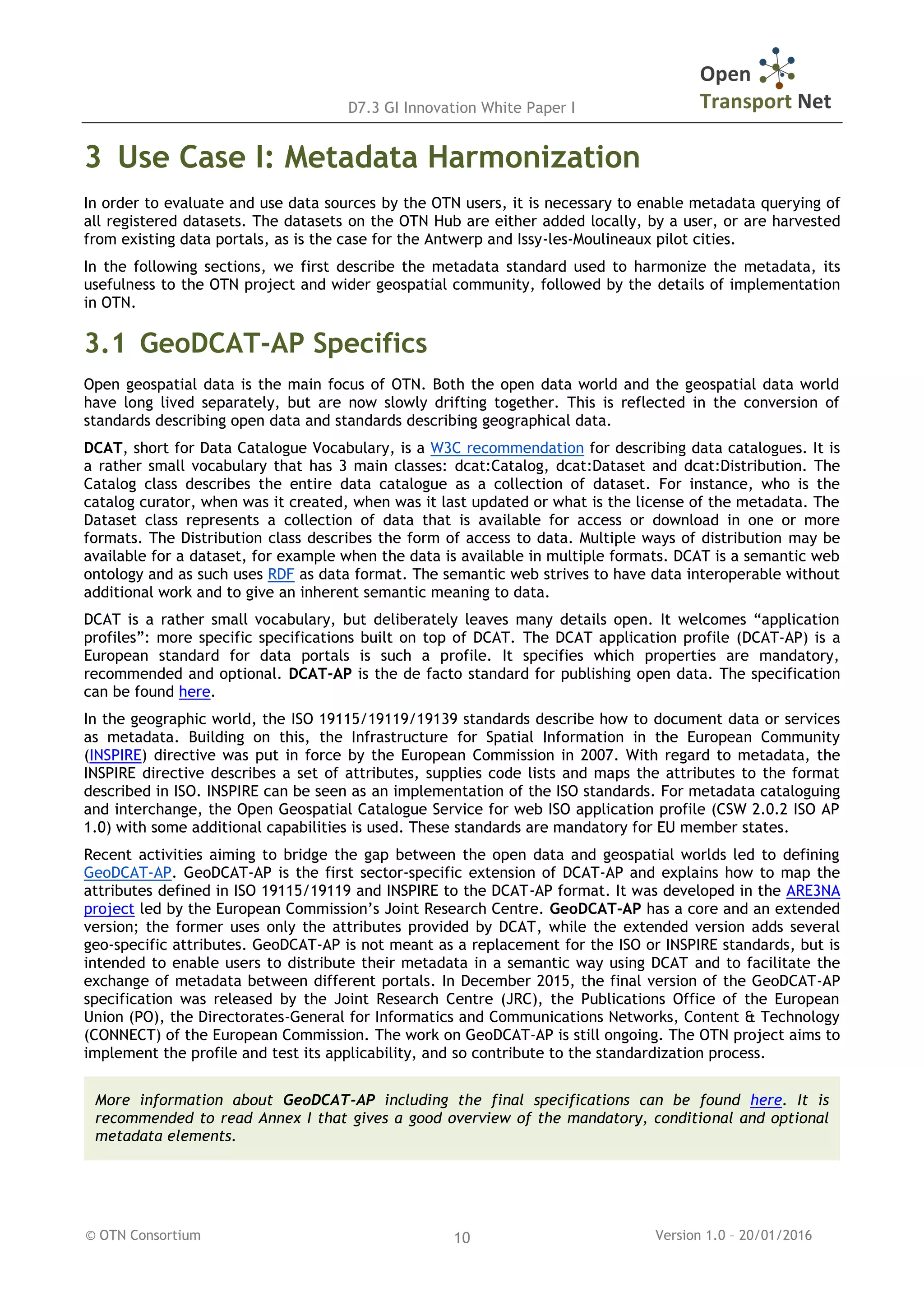 D7.3 GI Innovation White Paper I
© OTN Consortium Version 1.0 – 20/01/201610
3 Use Case I: Metadata Harmonization
In order to evaluate and use data sources by the OTN users, it is necessary to enable metadata querying of
all registered datasets. The datasets on the OTN Hub are either added locally, by a user, or are harvested
from existing data portals, as is the case for the Antwerp and Issy-les-Moulineaux pilot cities.
In the following sections, we first describe the metadata standard used to harmonize the metadata, its
usefulness to the OTN project and wider geospatial community, followed by the details of implementation
in OTN.
3.1 GeoDCAT-AP Specifics
Open geospatial data is the main focus of OTN. Both the open data world and the geospatial data world
have long lived separately, but are now slowly drifting together. This is reflected in the conversion of
standards describing open data and standards describing geographical data.
DCAT, short for Data Catalogue Vocabulary, is a W3C recommendation for describing data catalogues. It is
a rather small vocabulary that has 3 main classes: dcat:Catalog, dcat:Dataset and dcat:Distribution. The
Catalog class describes the entire data catalogue as a collection of dataset. For instance, who is the
catalog curator, when was it created, when was it last updated or what is the license of the metadata. The
Dataset class represents a collection of data that is available for access or download in one or more
formats. The Distribution class describes the form of access to data. Multiple ways of distribution may be
available for a dataset, for example when the data is available in multiple formats. DCAT is a semantic web
ontology and as such uses RDF as data format. The semantic web strives to have data interoperable without
additional work and to give an inherent semantic meaning to data.
DCAT is a rather small vocabulary, but deliberately leaves many details open. It welcomes “application
profiles”: more specific specifications built on top of DCAT. The DCAT application profile (DCAT-AP) is a
European standard for data portals is such a profile. It specifies which properties are mandatory,
recommended and optional. DCAT-AP is the de facto standard for publishing open data. The specification
can be found here.
In the geographic world, the ISO 19115/19119/19139 standards describe how to document data or services
as metadata. Building on this, the Infrastructure for Spatial Information in the European Community
(INSPIRE) directive was put in force by the European Commission in 2007. With regard to metadata, the
INSPIRE directive describes a set of attributes, supplies code lists and maps the attributes to the format
described in ISO. INSPIRE can be seen as an implementation of the ISO standards. For metadata cataloguing
and interchange, the Open Geospatial Catalogue Service for web ISO application profile (CSW 2.0.2 ISO AP
1.0) with some additional capabilities is used. These standards are mandatory for EU member states.
Recent activities aiming to bridge the gap between the open data and geospatial worlds led to defining
GeoDCAT-AP. GeoDCAT-AP is the first sector-specific extension of DCAT-AP and explains how to map the
attributes defined in ISO 19115/19119 and INSPIRE to the DCAT-AP format. It was developed in the ARE3NA
project led by the European Commission’s Joint Research Centre. GeoDCAT-AP has a core and an extended
version; the former uses only the attributes provided by DCAT, while the extended version adds several
geo-specific attributes. GeoDCAT-AP is not meant as a replacement for the ISO or INSPIRE standards, but is
intended to enable users to distribute their metadata in a semantic way using DCAT and to facilitate the
exchange of metadata between different portals. In December 2015, the final version of the GeoDCAT-AP
specification was released by the Joint Research Centre (JRC), the Publications Office of the European
Union (PO), the Directorates-General for Informatics and Communications Networks, Content & Technology
(CONNECT) of the European Commission. The work on GeoDCAT-AP is still ongoing. The OTN project aims to
implement the profile and test its applicability, and so contribute to the standardization process.
More information about GeoDCAT-AP including the final specifications can be found here. It is
recommended to read Annex I that gives a good overview of the mandatory, conditional and optional
metadata elements.
 