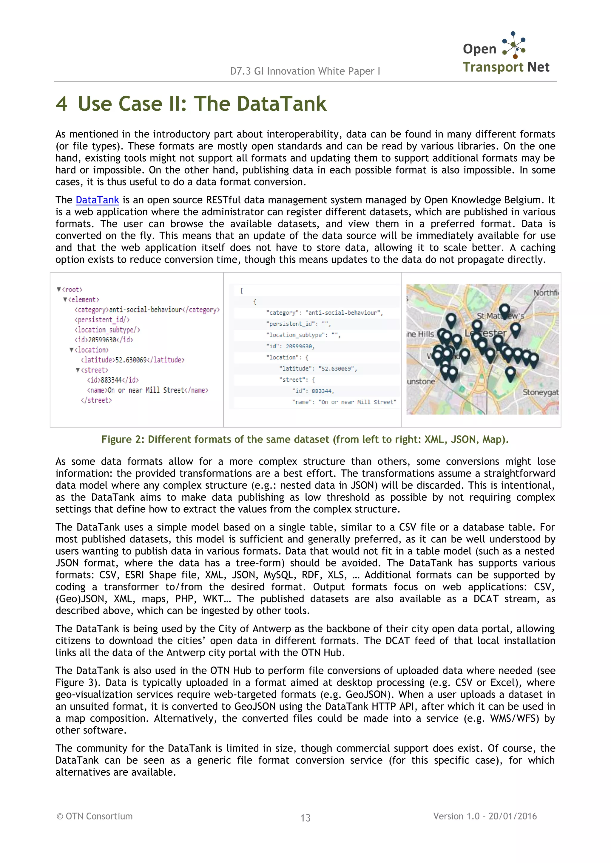 D7.3 GI Innovation White Paper I
© OTN Consortium Version 1.0 – 20/01/201613
4 Use Case II: The DataTank
As mentioned in the introductory part about interoperability, data can be found in many different formats
(or file types). These formats are mostly open standards and can be read by various libraries. On the one
hand, existing tools might not support all formats and updating them to support additional formats may be
hard or impossible. On the other hand, publishing data in each possible format is also impossible. In some
cases, it is thus useful to do a data format conversion.
The DataTank is an open source RESTful data management system managed by Open Knowledge Belgium. It
is a web application where the administrator can register different datasets, which are published in various
formats. The user can browse the available datasets, and view them in a preferred format. Data is
converted on the fly. This means that an update of the data source will be immediately available for use
and that the web application itself does not have to store data, allowing it to scale better. A caching
option exists to reduce conversion time, though this means updates to the data do not propagate directly.
Figure 2: Different formats of the same dataset (from left to right: XML, JSON, Map).
As some data formats allow for a more complex structure than others, some conversions might lose
information: the provided transformations are a best effort. The transformations assume a straightforward
data model where any complex structure (e.g.: nested data in JSON) will be discarded. This is intentional,
as the DataTank aims to make data publishing as low threshold as possible by not requiring complex
settings that define how to extract the values from the complex structure.
The DataTank uses a simple model based on a single table, similar to a CSV file or a database table. For
most published datasets, this model is sufficient and generally preferred, as it can be well understood by
users wanting to publish data in various formats. Data that would not fit in a table model (such as a nested
JSON format, where the data has a tree-form) should be avoided. The DataTank has supports various
formats: CSV, ESRI Shape file, XML, JSON, MySQL, RDF, XLS, … Additional formats can be supported by
coding a transformer to/from the desired format. Output formats focus on web applications: CSV,
(Geo)JSON, XML, maps, PHP, WKT… The published datasets are also available as a DCAT stream, as
described above, which can be ingested by other tools.
The DataTank is being used by the City of Antwerp as the backbone of their city open data portal, allowing
citizens to download the cities’ open data in different formats. The DCAT feed of that local installation
links all the data of the Antwerp city portal with the OTN Hub.
The DataTank is also used in the OTN Hub to perform file conversions of uploaded data where needed (see
Figure 3). Data is typically uploaded in a format aimed at desktop processing (e.g. CSV or Excel), where
geo-visualization services require web-targeted formats (e.g. GeoJSON). When a user uploads a dataset in
an unsuited format, it is converted to GeoJSON using the DataTank HTTP API, after which it can be used in
a map composition. Alternatively, the converted files could be made into a service (e.g. WMS/WFS) by
other software.
The community for the DataTank is limited in size, though commercial support does exist. Of course, the
DataTank can be seen as a generic file format conversion service (for this specific case), for which
alternatives are available.
 