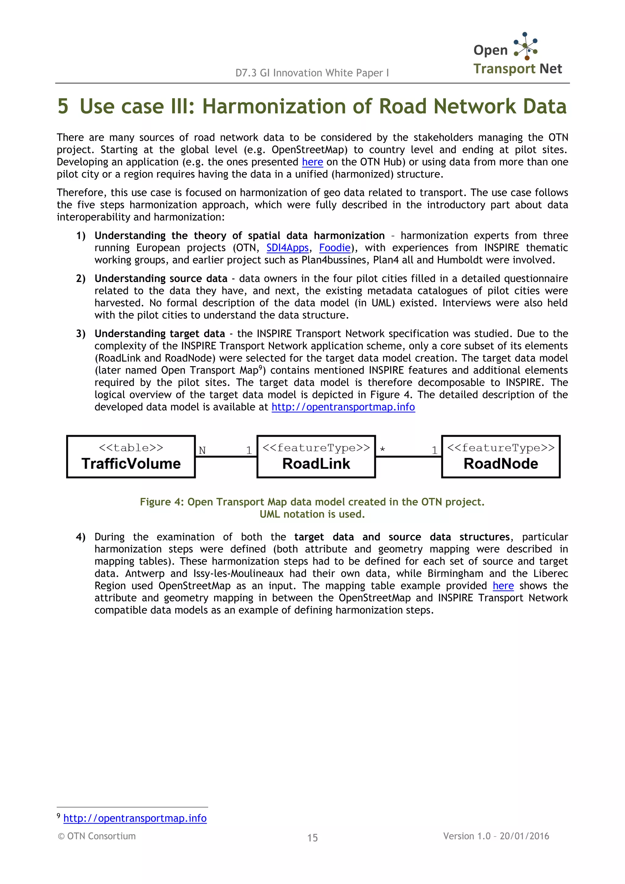 D7.3 GI Innovation White Paper I
© OTN Consortium Version 1.0 – 20/01/201615
5 Use case III: Harmonization of Road Network Data
There are many sources of road network data to be considered by the stakeholders managing the OTN
project. Starting at the global level (e.g. OpenStreetMap) to country level and ending at pilot sites.
Developing an application (e.g. the ones presented here on the OTN Hub) or using data from more than one
pilot city or a region requires having the data in a unified (harmonized) structure.
Therefore, this use case is focused on harmonization of geo data related to transport. The use case follows
the five steps harmonization approach, which were fully described in the introductory part about data
interoperability and harmonization:
1) Understanding the theory of spatial data harmonization – harmonization experts from three
running European projects (OTN, SDI4Apps, Foodie), with experiences from INSPIRE thematic
working groups, and earlier project such as Plan4bussines, Plan4 all and Humboldt were involved.
2) Understanding source data - data owners in the four pilot cities filled in a detailed questionnaire
related to the data they have, and next, the existing metadata catalogues of pilot cities were
harvested. No formal description of the data model (in UML) existed. Interviews were also held
with the pilot cities to understand the data structure.
3) Understanding target data - the INSPIRE Transport Network specification was studied. Due to the
complexity of the INSPIRE Transport Network application scheme, only a core subset of its elements
(RoadLink and RoadNode) were selected for the target data model creation. The target data model
(later named Open Transport Map9
) contains mentioned INSPIRE features and additional elements
required by the pilot sites. The target data model is therefore decomposable to INSPIRE. The
logical overview of the target data model is depicted in Figure 4. The detailed description of the
developed data model is available at http://opentransportmap.info
Figure 4: Open Transport Map data model created in the OTN project.
UML notation is used.
4) During the examination of both the target data and source data structures, particular
harmonization steps were defined (both attribute and geometry mapping were described in
mapping tables). These harmonization steps had to be defined for each set of source and target
data. Antwerp and Issy-les-Moulineaux had their own data, while Birmingham and the Liberec
Region used OpenStreetMap as an input. The mapping table example provided here shows the
attribute and geometry mapping in between the OpenStreetMap and INSPIRE Transport Network
compatible data models as an example of defining harmonization steps.
9
http://opentransportmap.info
 