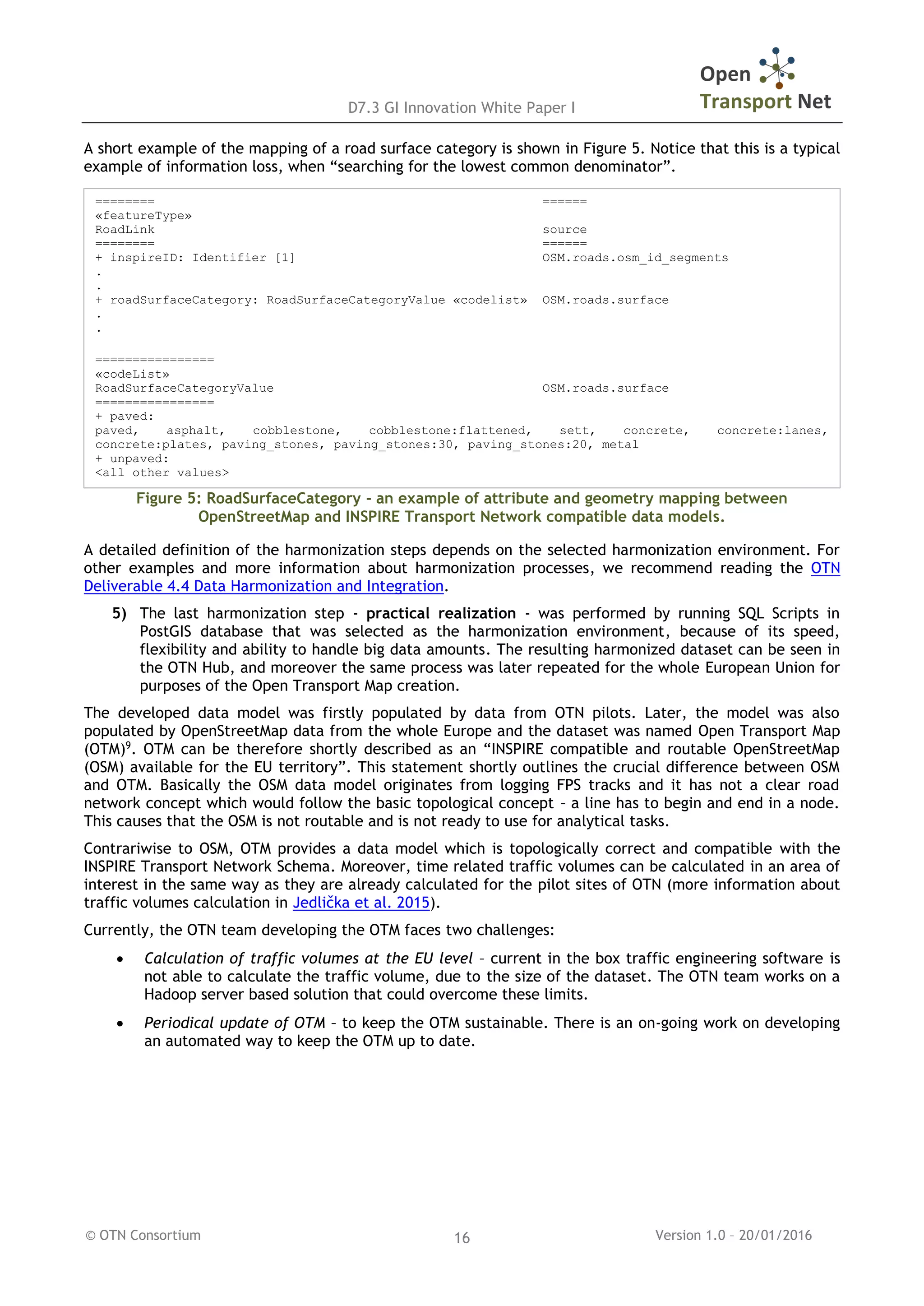 D7.3 GI Innovation White Paper I
© OTN Consortium Version 1.0 – 20/01/201616
A short example of the mapping of a road surface category is shown in Figure 5. Notice that this is a typical
example of information loss, when “searching for the lowest common denominator”.
Figure 5: RoadSurfaceCategory - an example of attribute and geometry mapping between
OpenStreetMap and INSPIRE Transport Network compatible data models.
A detailed definition of the harmonization steps depends on the selected harmonization environment. For
other examples and more information about harmonization processes, we recommend reading the OTN
Deliverable 4.4 Data Harmonization and Integration.
5) The last harmonization step - practical realization - was performed by running SQL Scripts in
PostGIS database that was selected as the harmonization environment, because of its speed,
flexibility and ability to handle big data amounts. The resulting harmonized dataset can be seen in
the OTN Hub, and moreover the same process was later repeated for the whole European Union for
purposes of the Open Transport Map creation.
The developed data model was firstly populated by data from OTN pilots. Later, the model was also
populated by OpenStreetMap data from the whole Europe and the dataset was named Open Transport Map
(OTM)9
. OTM can be therefore shortly described as an “INSPIRE compatible and routable OpenStreetMap
(OSM) available for the EU territory”. This statement shortly outlines the crucial difference between OSM
and OTM. Basically the OSM data model originates from logging FPS tracks and it has not a clear road
network concept which would follow the basic topological concept – a line has to begin and end in a node.
This causes that the OSM is not routable and is not ready to use for analytical tasks.
Contrariwise to OSM, OTM provides a data model which is topologically correct and compatible with the
INSPIRE Transport Network Schema. Moreover, time related traffic volumes can be calculated in an area of
interest in the same way as they are already calculated for the pilot sites of OTN (more information about
traffic volumes calculation in Jedlička et al. 2015).
Currently, the OTN team developing the OTM faces two challenges:
 Calculation of traffic volumes at the EU level – current in the box traffic engineering software is
not able to calculate the traffic volume, due to the size of the dataset. The OTN team works on a
Hadoop server based solution that could overcome these limits.
 Periodical update of OTM – to keep the OTM sustainable. There is an on-going work on developing
an automated way to keep the OTM up to date.
======== ======
«featureType»
RoadLink source
======== ======
+ inspireID: Identifier [1] OSM.roads.osm_id_segments
.
.
+ roadSurfaceCategory: RoadSurfaceCategoryValue «codelist» OSM.roads.surface
.
.
================
«codeList»
RoadSurfaceCategoryValue OSM.roads.surface
================
+ paved:
paved, asphalt, cobblestone, cobblestone:flattened, sett, concrete, concrete:lanes,
concrete:plates, paving_stones, paving_stones:30, paving_stones:20, metal
+ unpaved:
<all other values>
 