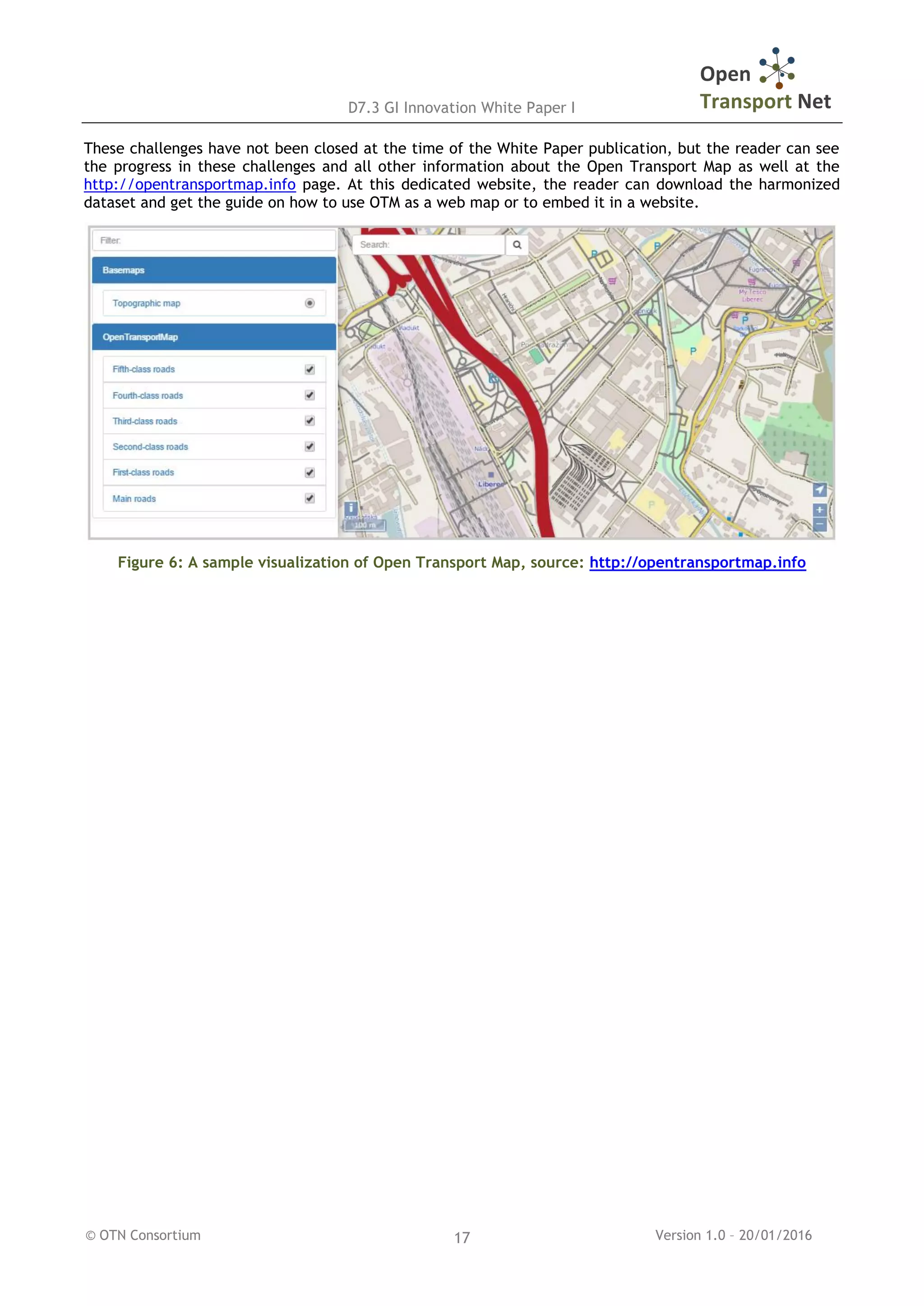 D7.3 GI Innovation White Paper I
© OTN Consortium Version 1.0 – 20/01/201617
These challenges have not been closed at the time of the White Paper publication, but the reader can see
the progress in these challenges and all other information about the Open Transport Map as well at the
http://opentransportmap.info page. At this dedicated website, the reader can download the harmonized
dataset and get the guide on how to use OTM as a web map or to embed it in a website.
Figure 6: A sample visualization of Open Transport Map, source: http://opentransportmap.info
 