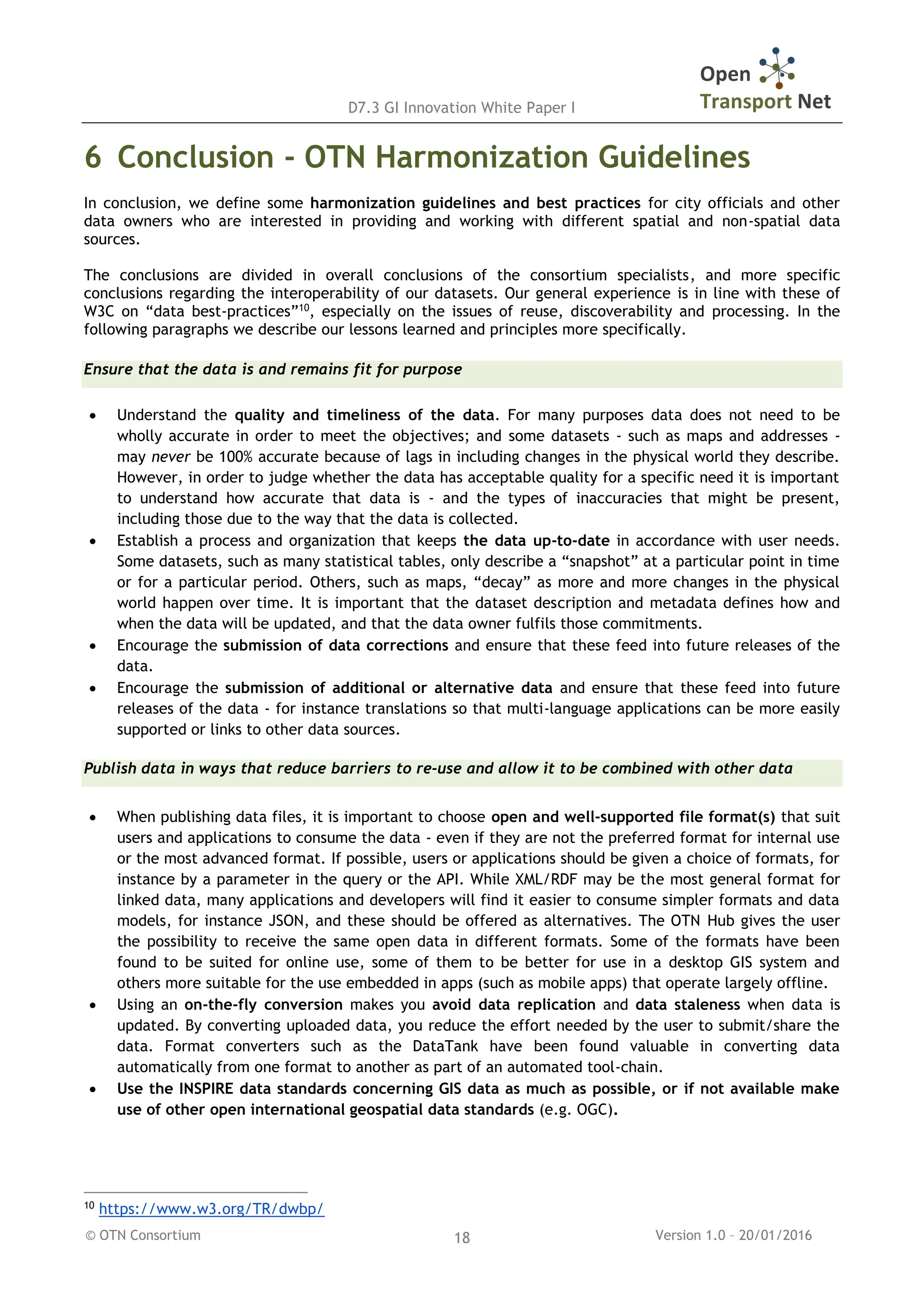 D7.3 GI Innovation White Paper I
© OTN Consortium Version 1.0 – 20/01/201618
6 Conclusion - OTN Harmonization Guidelines
In conclusion, we define some harmonization guidelines and best practices for city officials and other
data owners who are interested in providing and working with different spatial and non-spatial data
sources.
The conclusions are divided in overall conclusions of the consortium specialists, and more specific
conclusions regarding the interoperability of our datasets. Our general experience is in line with these of
W3C on “data best-practices”10
, especially on the issues of reuse, discoverability and processing. In the
following paragraphs we describe our lessons learned and principles more specifically.
Ensure that the data is and remains fit for purpose
 Understand the quality and timeliness of the data. For many purposes data does not need to be
wholly accurate in order to meet the objectives; and some datasets - such as maps and addresses -
may never be 100% accurate because of lags in including changes in the physical world they describe.
However, in order to judge whether the data has acceptable quality for a specific need it is important
to understand how accurate that data is - and the types of inaccuracies that might be present,
including those due to the way that the data is collected.
 Establish a process and organization that keeps the data up-to-date in accordance with user needs.
Some datasets, such as many statistical tables, only describe a “snapshot” at a particular point in time
or for a particular period. Others, such as maps, “decay” as more and more changes in the physical
world happen over time. It is important that the dataset description and metadata defines how and
when the data will be updated, and that the data owner fulfils those commitments.
 Encourage the submission of data corrections and ensure that these feed into future releases of the
data.
 Encourage the submission of additional or alternative data and ensure that these feed into future
releases of the data - for instance translations so that multi-language applications can be more easily
supported or links to other data sources.
Publish data in ways that reduce barriers to re-use and allow it to be combined with other data
 When publishing data files, it is important to choose open and well-supported file format(s) that suit
users and applications to consume the data - even if they are not the preferred format for internal use
or the most advanced format. If possible, users or applications should be given a choice of formats, for
instance by a parameter in the query or the API. While XML/RDF may be the most general format for
linked data, many applications and developers will find it easier to consume simpler formats and data
models, for instance JSON, and these should be offered as alternatives. The OTN Hub gives the user
the possibility to receive the same open data in different formats. Some of the formats have been
found to be suited for online use, some of them to be better for use in a desktop GIS system and
others more suitable for the use embedded in apps (such as mobile apps) that operate largely offline.
 Using an on-the-fly conversion makes you avoid data replication and data staleness when data is
updated. By converting uploaded data, you reduce the effort needed by the user to submit/share the
data. Format converters such as the DataTank have been found valuable in converting data
automatically from one format to another as part of an automated tool-chain.
 Use the INSPIRE data standards concerning GIS data as much as possible, or if not available make
use of other open international geospatial data standards (e.g. OGC).
10
https://www.w3.org/TR/dwbp/
 