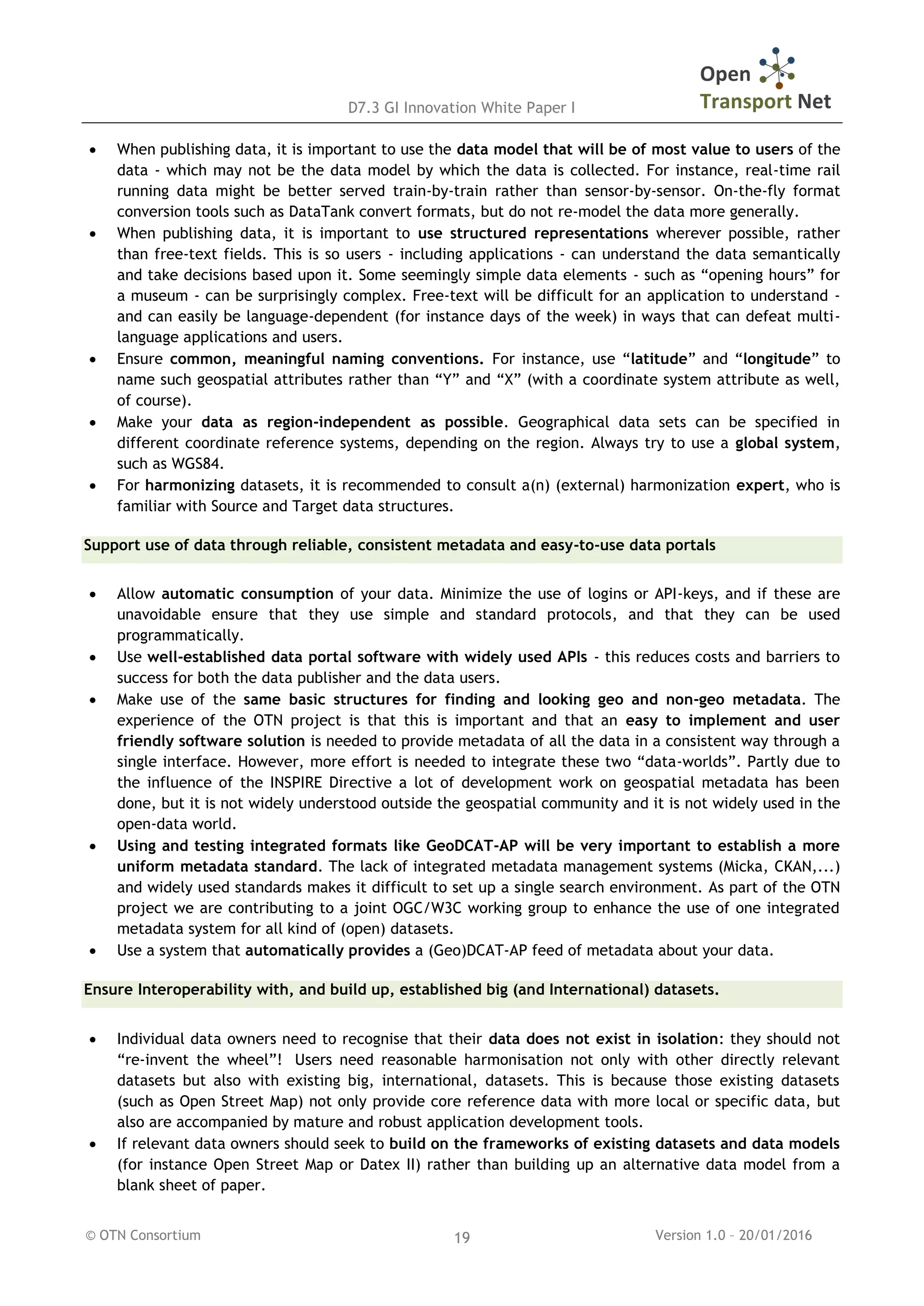 D7.3 GI Innovation White Paper I
© OTN Consortium Version 1.0 – 20/01/201619
 When publishing data, it is important to use the data model that will be of most value to users of the
data - which may not be the data model by which the data is collected. For instance, real-time rail
running data might be better served train-by-train rather than sensor-by-sensor. On-the-fly format
conversion tools such as DataTank convert formats, but do not re-model the data more generally.
 When publishing data, it is important to use structured representations wherever possible, rather
than free-text fields. This is so users - including applications - can understand the data semantically
and take decisions based upon it. Some seemingly simple data elements - such as “opening hours” for
a museum - can be surprisingly complex. Free-text will be difficult for an application to understand -
and can easily be language-dependent (for instance days of the week) in ways that can defeat multi-
language applications and users.
 Ensure common, meaningful naming conventions. For instance, use “latitude” and “longitude” to
name such geospatial attributes rather than “Y” and “X” (with a coordinate system attribute as well,
of course).
 Make your data as region-independent as possible. Geographical data sets can be specified in
different coordinate reference systems, depending on the region. Always try to use a global system,
such as WGS84.
 For harmonizing datasets, it is recommended to consult a(n) (external) harmonization expert, who is
familiar with Source and Target data structures.
Support use of data through reliable, consistent metadata and easy-to-use data portals
 Allow automatic consumption of your data. Minimize the use of logins or API-keys, and if these are
unavoidable ensure that they use simple and standard protocols, and that they can be used
programmatically.
 Use well-established data portal software with widely used APIs - this reduces costs and barriers to
success for both the data publisher and the data users.
 Make use of the same basic structures for finding and looking geo and non-geo metadata. The
experience of the OTN project is that this is important and that an easy to implement and user
friendly software solution is needed to provide metadata of all the data in a consistent way through a
single interface. However, more effort is needed to integrate these two “data-worlds”. Partly due to
the influence of the INSPIRE Directive a lot of development work on geospatial metadata has been
done, but it is not widely understood outside the geospatial community and it is not widely used in the
open-data world.
 Using and testing integrated formats like GeoDCAT-AP will be very important to establish a more
uniform metadata standard. The lack of integrated metadata management systems (Micka, CKAN,...)
and widely used standards makes it difficult to set up a single search environment. As part of the OTN
project we are contributing to a joint OGC/W3C working group to enhance the use of one integrated
metadata system for all kind of (open) datasets.
 Use a system that automatically provides a (Geo)DCAT-AP feed of metadata about your data.
Ensure Interoperability with, and build up, established big (and International) datasets.
 Individual data owners need to recognise that their data does not exist in isolation: they should not
“re-invent the wheel”! Users need reasonable harmonisation not only with other directly relevant
datasets but also with existing big, international, datasets. This is because those existing datasets
(such as Open Street Map) not only provide core reference data with more local or specific data, but
also are accompanied by mature and robust application development tools.
 If relevant data owners should seek to build on the frameworks of existing datasets and data models
(for instance Open Street Map or Datex II) rather than building up an alternative data model from a
blank sheet of paper.
 