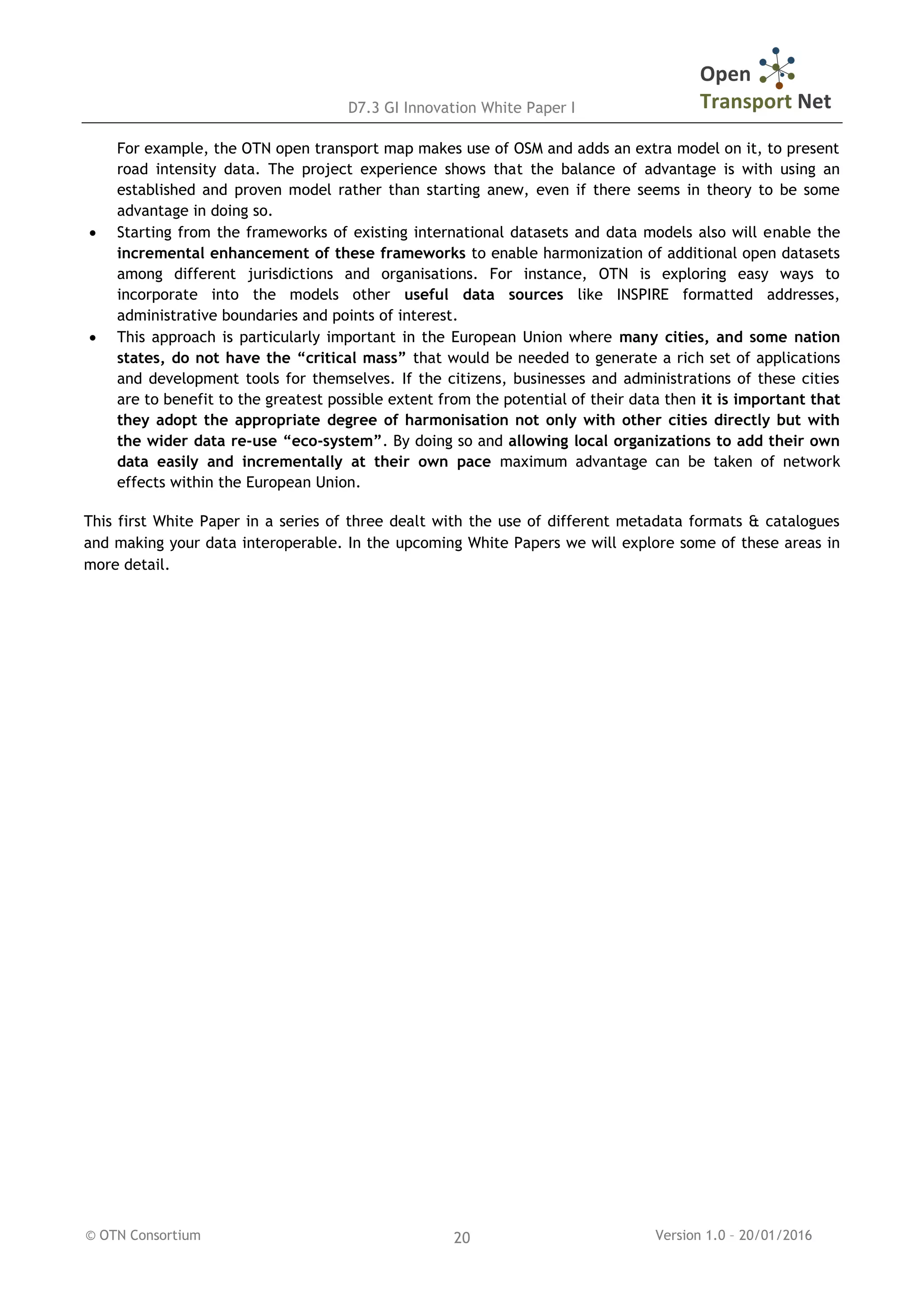 D7.3 GI Innovation White Paper I
© OTN Consortium Version 1.0 – 20/01/201620
For example, the OTN open transport map makes use of OSM and adds an extra model on it, to present
road intensity data. The project experience shows that the balance of advantage is with using an
established and proven model rather than starting anew, even if there seems in theory to be some
advantage in doing so.
 Starting from the frameworks of existing international datasets and data models also will enable the
incremental enhancement of these frameworks to enable harmonization of additional open datasets
among different jurisdictions and organisations. For instance, OTN is exploring easy ways to
incorporate into the models other useful data sources like INSPIRE formatted addresses,
administrative boundaries and points of interest.
 This approach is particularly important in the European Union where many cities, and some nation
states, do not have the “critical mass” that would be needed to generate a rich set of applications
and development tools for themselves. If the citizens, businesses and administrations of these cities
are to benefit to the greatest possible extent from the potential of their data then it is important that
they adopt the appropriate degree of harmonisation not only with other cities directly but with
the wider data re-use “eco-system”. By doing so and allowing local organizations to add their own
data easily and incrementally at their own pace maximum advantage can be taken of network
effects within the European Union.
This first White Paper in a series of three dealt with the use of different metadata formats & catalogues
and making your data interoperable. In the upcoming White Papers we will explore some of these areas in
more detail.
 