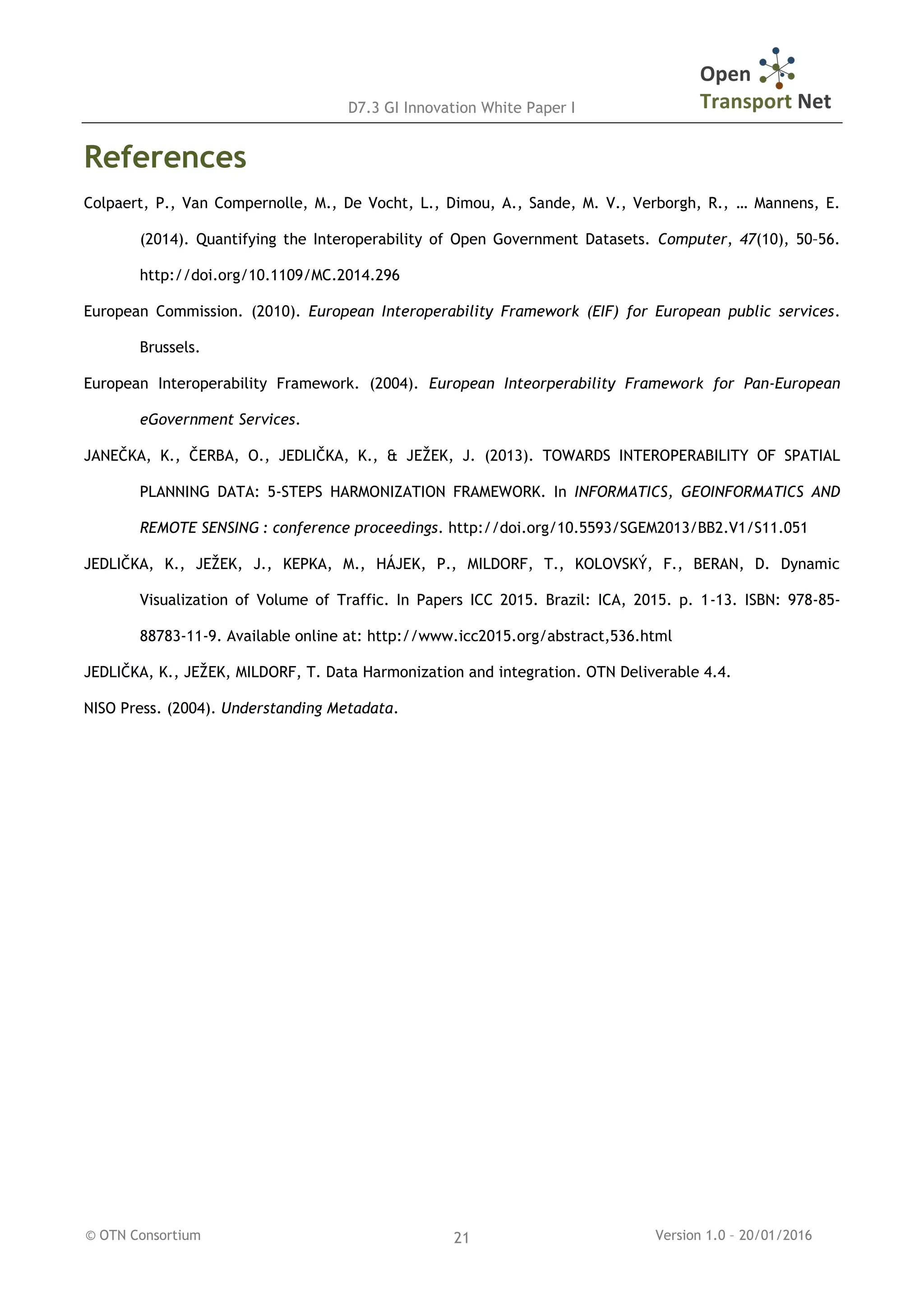 D7.3 GI Innovation White Paper I
© OTN Consortium Version 1.0 – 20/01/201621
References
Colpaert, P., Van Compernolle, M., De Vocht, L., Dimou, A., Sande, M. V., Verborgh, R., … Mannens, E.
(2014). Quantifying the Interoperability of Open Government Datasets. Computer, 47(10), 50–56.
http://doi.org/10.1109/MC.2014.296
European Commission. (2010). European Interoperability Framework (EIF) for European public services.
Brussels.
European Interoperability Framework. (2004). European Inteorperability Framework for Pan-European
eGovernment Services.
JANEČKA, K., ČERBA, O., JEDLIČKA, K., & JEŽEK, J. (2013). TOWARDS INTEROPERABILITY OF SPATIAL
PLANNING DATA: 5-STEPS HARMONIZATION FRAMEWORK. In INFORMATICS, GEOINFORMATICS AND
REMOTE SENSING : conference proceedings. http://doi.org/10.5593/SGEM2013/BB2.V1/S11.051
JEDLIČKA, K., JEŽEK, J., KEPKA, M., HÁJEK, P., MILDORF, T., KOLOVSKÝ, F., BERAN, D. Dynamic
Visualization of Volume of Traffic. In Papers ICC 2015. Brazil: ICA, 2015. p. 1-13. ISBN: 978-85-
88783-11-9. Available online at: http://www.icc2015.org/abstract,536.html
JEDLIČKA, K., JEŽEK, MILDORF, T. Data Harmonization and integration. OTN Deliverable 4.4.
NISO Press. (2004). Understanding Metadata.
 