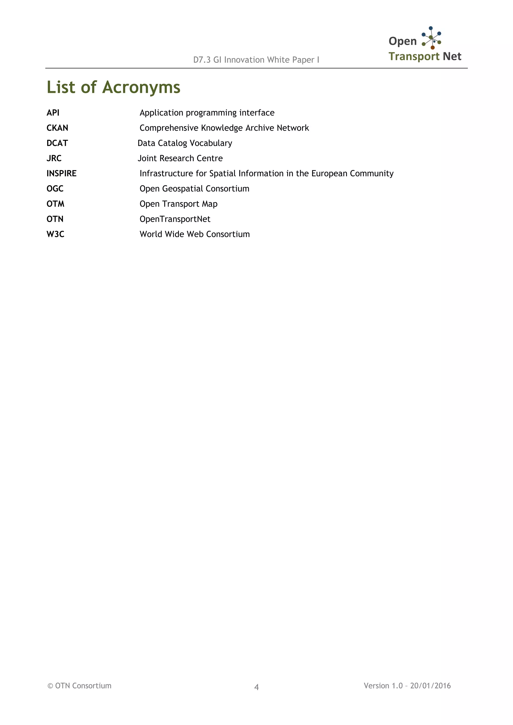 D7.3 GI Innovation White Paper I
© OTN Consortium Version 1.0 – 20/01/20164
List of Acronyms
API Application programming interface
CKAN Comprehensive Knowledge Archive Network
DCAT Data Catalog Vocabulary
JRC Joint Research Centre
INSPIRE Infrastructure for Spatial Information in the European Community
OGC Open Geospatial Consortium
OTM Open Transport Map
OTN OpenTransportNet
W3C World Wide Web Consortium
 