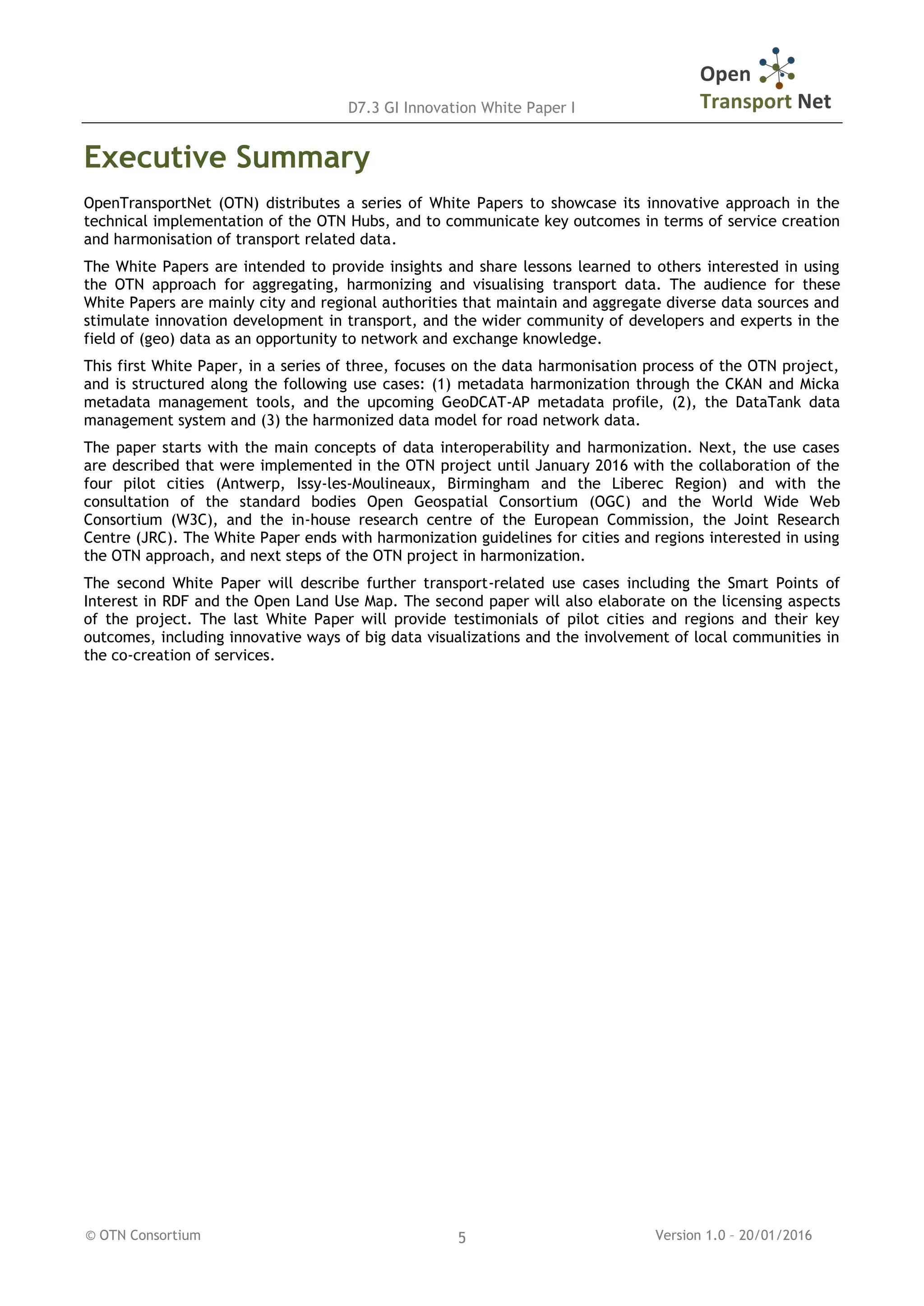 D7.3 GI Innovation White Paper I
© OTN Consortium Version 1.0 – 20/01/20165
Executive Summary
OpenTransportNet (OTN) distributes a series of White Papers to showcase its innovative approach in the
technical implementation of the OTN Hubs, and to communicate key outcomes in terms of service creation
and harmonisation of transport related data.
The White Papers are intended to provide insights and share lessons learned to others interested in using
the OTN approach for aggregating, harmonizing and visualising transport data. The audience for these
White Papers are mainly city and regional authorities that maintain and aggregate diverse data sources and
stimulate innovation development in transport, and the wider community of developers and experts in the
field of (geo) data as an opportunity to network and exchange knowledge.
This first White Paper, in a series of three, focuses on the data harmonisation process of the OTN project,
and is structured along the following use cases: (1) metadata harmonization through the CKAN and Micka
metadata management tools, and the upcoming GeoDCAT-AP metadata profile, (2), the DataTank data
management system and (3) the harmonized data model for road network data.
The paper starts with the main concepts of data interoperability and harmonization. Next, the use cases
are described that were implemented in the OTN project until January 2016 with the collaboration of the
four pilot cities (Antwerp, Issy-les-Moulineaux, Birmingham and the Liberec Region) and with the
consultation of the standard bodies Open Geospatial Consortium (OGC) and the World Wide Web
Consortium (W3C), and the in-house research centre of the European Commission, the Joint Research
Centre (JRC). The White Paper ends with harmonization guidelines for cities and regions interested in using
the OTN approach, and next steps of the OTN project in harmonization.
The second White Paper will describe further transport-related use cases including the Smart Points of
Interest in RDF and the Open Land Use Map. The second paper will also elaborate on the licensing aspects
of the project. The last White Paper will provide testimonials of pilot cities and regions and their key
outcomes, including innovative ways of big data visualizations and the involvement of local communities in
the co-creation of services.
 