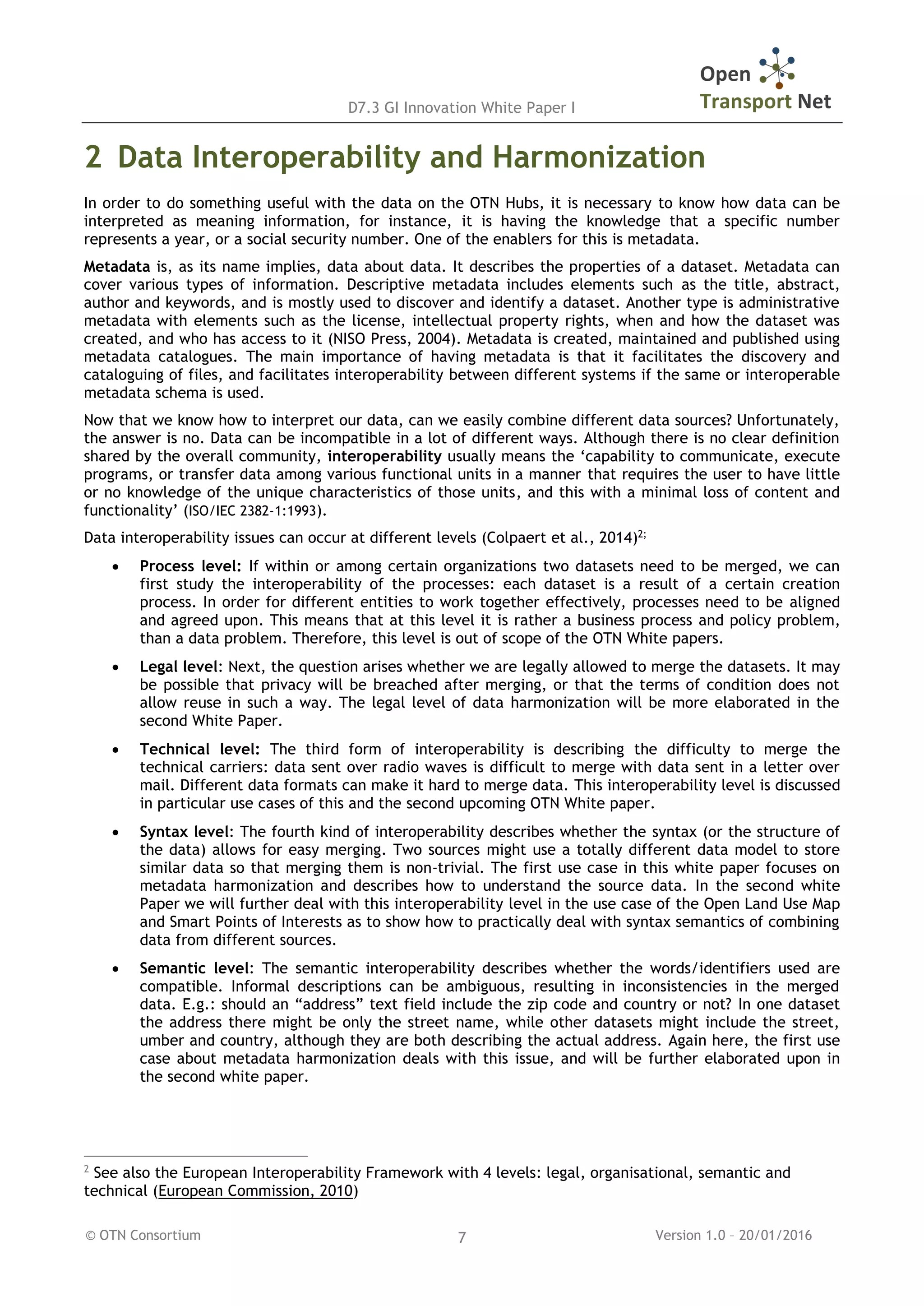 D7.3 GI Innovation White Paper I
© OTN Consortium Version 1.0 – 20/01/20167
2 Data Interoperability and Harmonization
In order to do something useful with the data on the OTN Hubs, it is necessary to know how data can be
interpreted as meaning information, for instance, it is having the knowledge that a specific number
represents a year, or a social security number. One of the enablers for this is metadata.
Metadata is, as its name implies, data about data. It describes the properties of a dataset. Metadata can
cover various types of information. Descriptive metadata includes elements such as the title, abstract,
author and keywords, and is mostly used to discover and identify a dataset. Another type is administrative
metadata with elements such as the license, intellectual property rights, when and how the dataset was
created, and who has access to it (NISO Press, 2004). Metadata is created, maintained and published using
metadata catalogues. The main importance of having metadata is that it facilitates the discovery and
cataloguing of files, and facilitates interoperability between different systems if the same or interoperable
metadata schema is used.
Now that we know how to interpret our data, can we easily combine different data sources? Unfortunately,
the answer is no. Data can be incompatible in a lot of different ways. Although there is no clear definition
shared by the overall community, interoperability usually means the ‘capability to communicate, execute
programs, or transfer data among various functional units in a manner that requires the user to have little
or no knowledge of the unique characteristics of those units, and this with a minimal loss of content and
functionality’ (ISO/IEC 2382-1:1993).
Data interoperability issues can occur at different levels (Colpaert et al., 2014)2;
 Process level: If within or among certain organizations two datasets need to be merged, we can
first study the interoperability of the processes: each dataset is a result of a certain creation
process. In order for different entities to work together effectively, processes need to be aligned
and agreed upon. This means that at this level it is rather a business process and policy problem,
than a data problem. Therefore, this level is out of scope of the OTN White papers.
 Legal level: Next, the question arises whether we are legally allowed to merge the datasets. It may
be possible that privacy will be breached after merging, or that the terms of condition does not
allow reuse in such a way. The legal level of data harmonization will be more elaborated in the
second White Paper.
 Technical level: The third form of interoperability is describing the difficulty to merge the
technical carriers: data sent over radio waves is difficult to merge with data sent in a letter over
mail. Different data formats can make it hard to merge data. This interoperability level is discussed
in particular use cases of this and the second upcoming OTN White paper.
 Syntax level: The fourth kind of interoperability describes whether the syntax (or the structure of
the data) allows for easy merging. Two sources might use a totally different data model to store
similar data so that merging them is non-trivial. The first use case in this white paper focuses on
metadata harmonization and describes how to understand the source data. In the second white
Paper we will further deal with this interoperability level in the use case of the Open Land Use Map
and Smart Points of Interests as to show how to practically deal with syntax semantics of combining
data from different sources.
 Semantic level: The semantic interoperability describes whether the words/identifiers used are
compatible. Informal descriptions can be ambiguous, resulting in inconsistencies in the merged
data. E.g.: should an “address” text field include the zip code and country or not? In one dataset
the address there might be only the street name, while other datasets might include the street,
umber and country, although they are both describing the actual address. Again here, the first use
case about metadata harmonization deals with this issue, and will be further elaborated upon in
the second white paper.
2
See also the European Interoperability Framework with 4 levels: legal, organisational, semantic and
technical (European Commission, 2010)
 