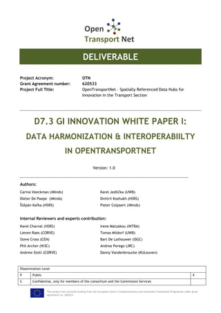 This project has received funding from the European Union’s Competitiveness and Innovation Framework Programme under grant
agreement no. 620533.
DELIVERABLE
Project Acronym: OTN
Grant Agreement number: 620533
Project Full Title: OpenTransportNet – Spatially Referenced Data Hubs for
Innovation in the Transport Section
D7.3 GI INNOVATION WHITE PAPER I:
DATA HARMONIZATION & INTEROPERABIILTY
IN OPENTRANSPORTNET
Version: 1.0
Authors:
Carina Veeckman (iMinds) Karel Jedlička (UWB)
Dieter De Paepe (iMinds) Dmitrii Kozhukh (HSRS)
Štěpán Kafka (HSRS) Pieter Colpaert (iMinds)
Internal Reviewers and experts contribution:
Karel Charvat (HSRS) Irene Matzakou (INTRA)
Lieven Raes (CORVE) Tomas Mildorf (UWB)
Steve Cross (CEN) Bart De Lathouwer (OGC)
Phil Archer (W3C) Andrea Perego (JRC)
Andrew Stott (CORVE) Danny Vandenbroucke (KULeuven)
Dissemination Level
P Public X
C Confidential, only for members of the consortium and the Commission Services
 