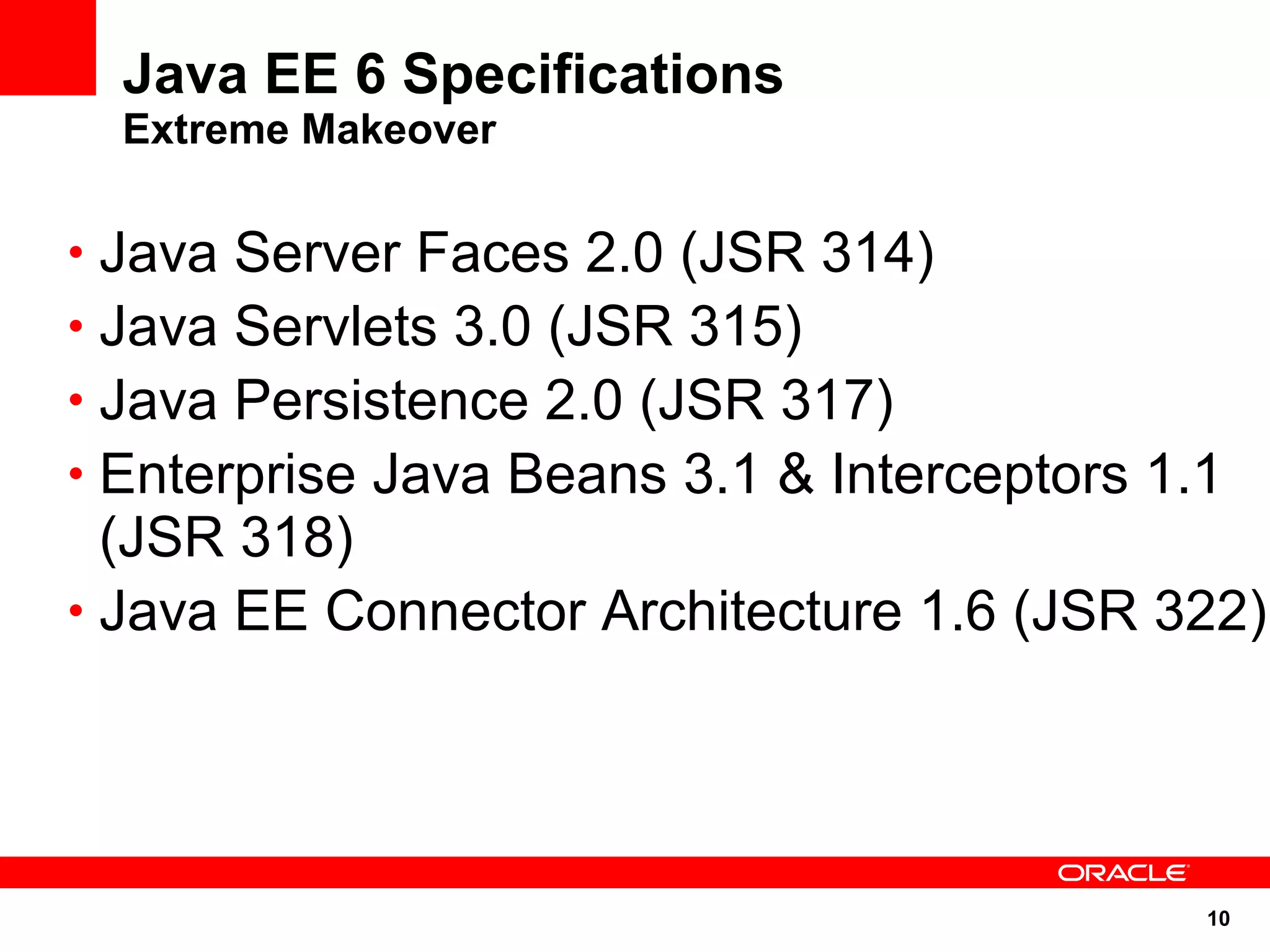 10
Java EE 6 Specifications
Extreme Makeover
• Java Server Faces 2.0 (JSR 314)
• Java Servlets 3.0 (JSR 315)
• Java Persistence 2.0 (JSR 317)
• Enterprise Java Beans 3.1 & Interceptors 1.1
(JSR 318)
• Java EE Connector Architecture 1.6 (JSR 322)
 