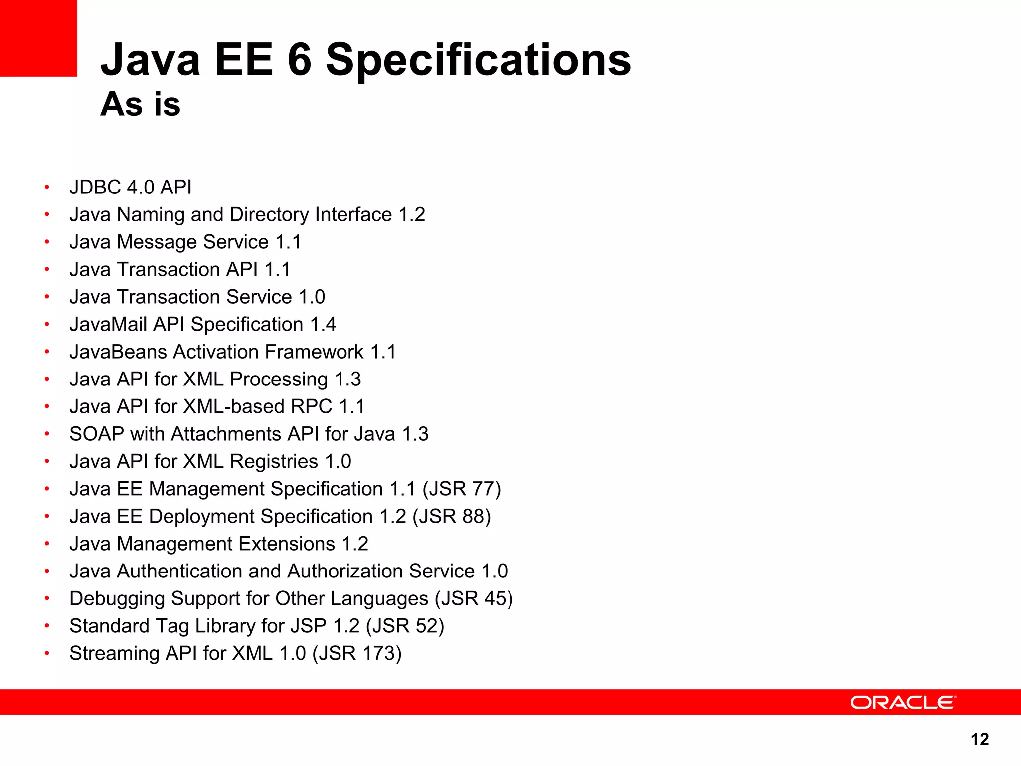 12
Java EE 6 Specifications
As is
• JDBC 4.0 API
• Java Naming and Directory Interface 1.2
• Java Message Service 1.1
• Java Transaction API 1.1
• Java Transaction Service 1.0
• JavaMail API Specification 1.4
• JavaBeans Activation Framework 1.1
• Java API for XML Processing 1.3
• Java API for XML-based RPC 1.1
• SOAP with Attachments API for Java 1.3
• Java API for XML Registries 1.0
• Java EE Management Specification 1.1 (JSR 77)
• Java EE Deployment Specification 1.2 (JSR 88)
• Java Management Extensions 1.2
• Java Authentication and Authorization Service 1.0
• Debugging Support for Other Languages (JSR 45)
• Standard Tag Library for JSP 1.2 (JSR 52)
• Streaming API for XML 1.0 (JSR 173)
 