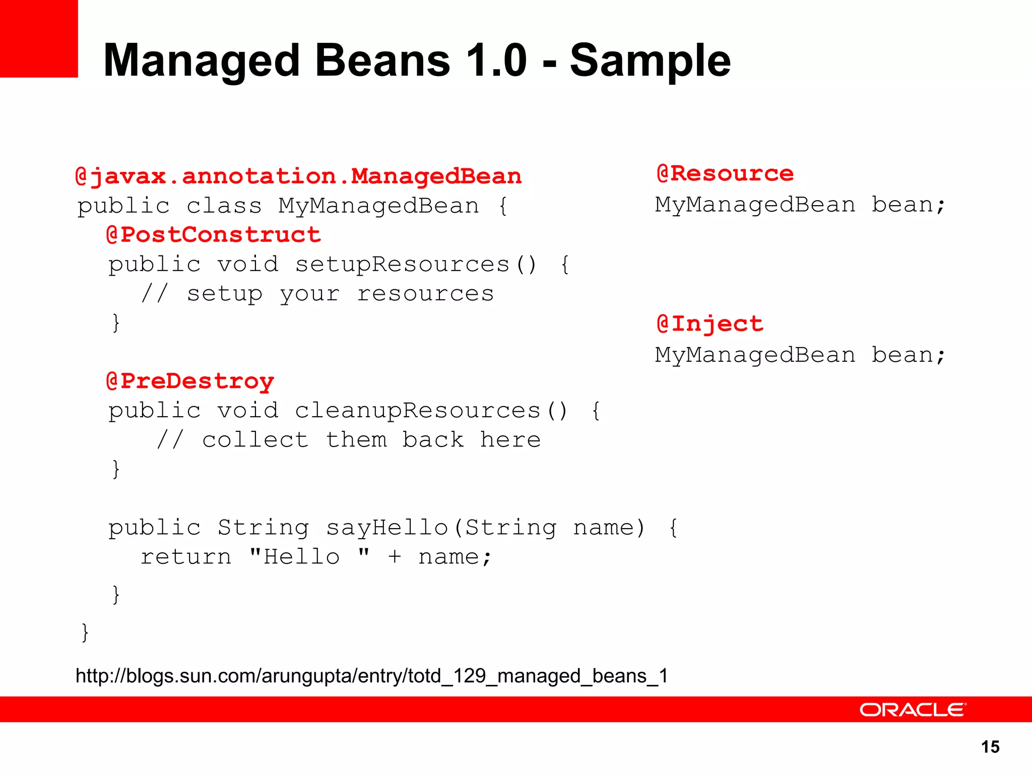 15
public class MyManagedBean {
public void setupResources() {
// setup your resources
}
public void cleanupResources() {
// collect them back here
}
public String sayHello(String name) {
return "Hello " + name;
}
}
Managed Beans 1.0 - Sample
@Resource
MyManagedBean bean;
@javax.annotation.ManagedBean
@PostConstruct
@PreDestroy
@Inject
MyManagedBean bean;
http://blogs.sun.com/arungupta/entry/totd_129_managed_beans_1
 