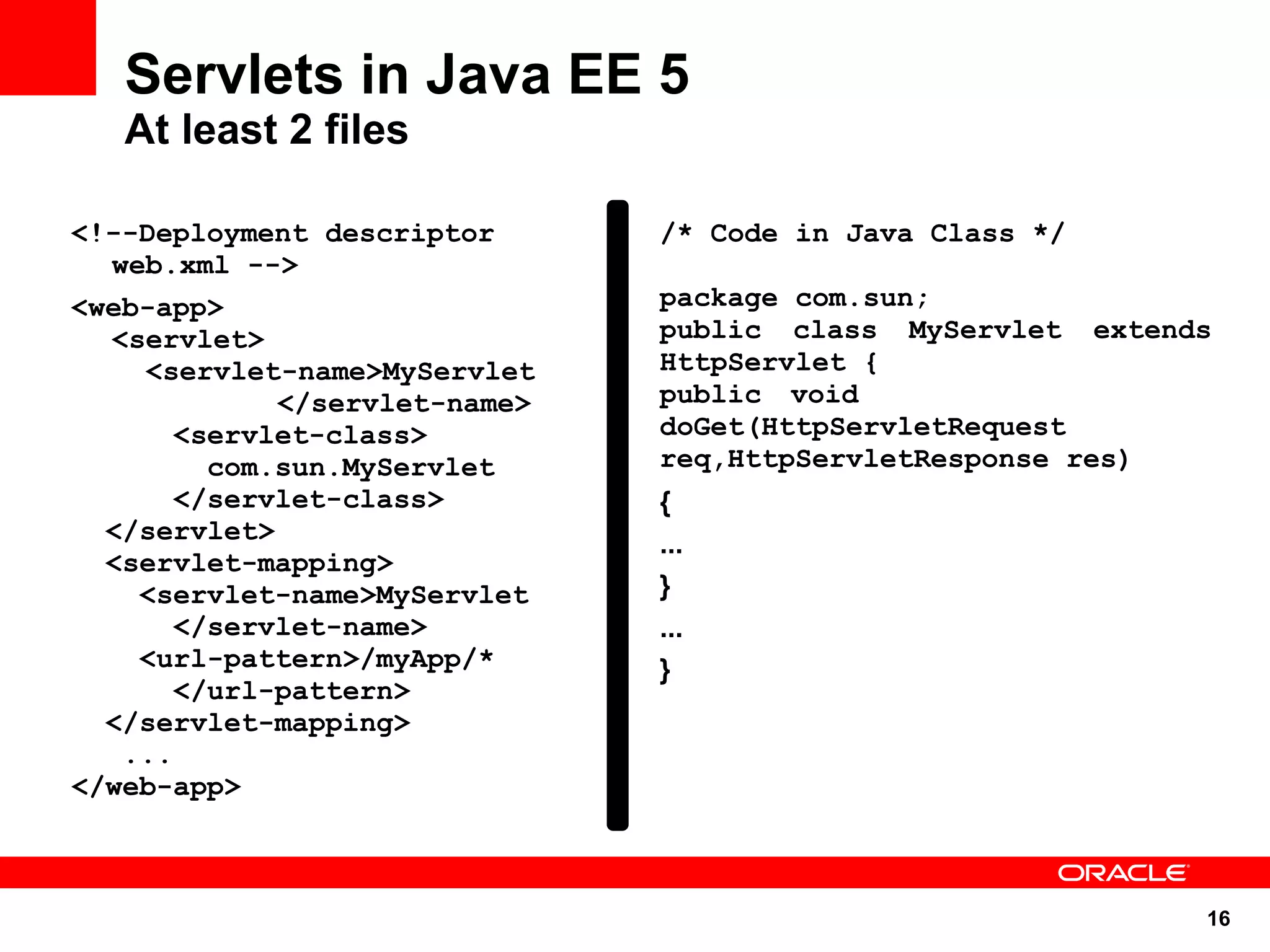 16
Servlets in Java EE 5
At least 2 files
<!--Deployment descriptor
web.xml -->
<web-app>
<servlet>
<servlet-name>MyServlet
</servlet-name>
<servlet-class>
com.sun.MyServlet
</servlet-class>
</servlet>
<servlet-mapping>
<servlet-name>MyServlet
</servlet-name>
<url-pattern>/myApp/*
</url-pattern>
</servlet-mapping>
...
</web-app>
/* Code in Java Class */
package com.sun;
public class MyServlet extends
HttpServlet {
public void
doGet(HttpServletRequest
req,HttpServletResponse res)
{
...
}
...
}
 