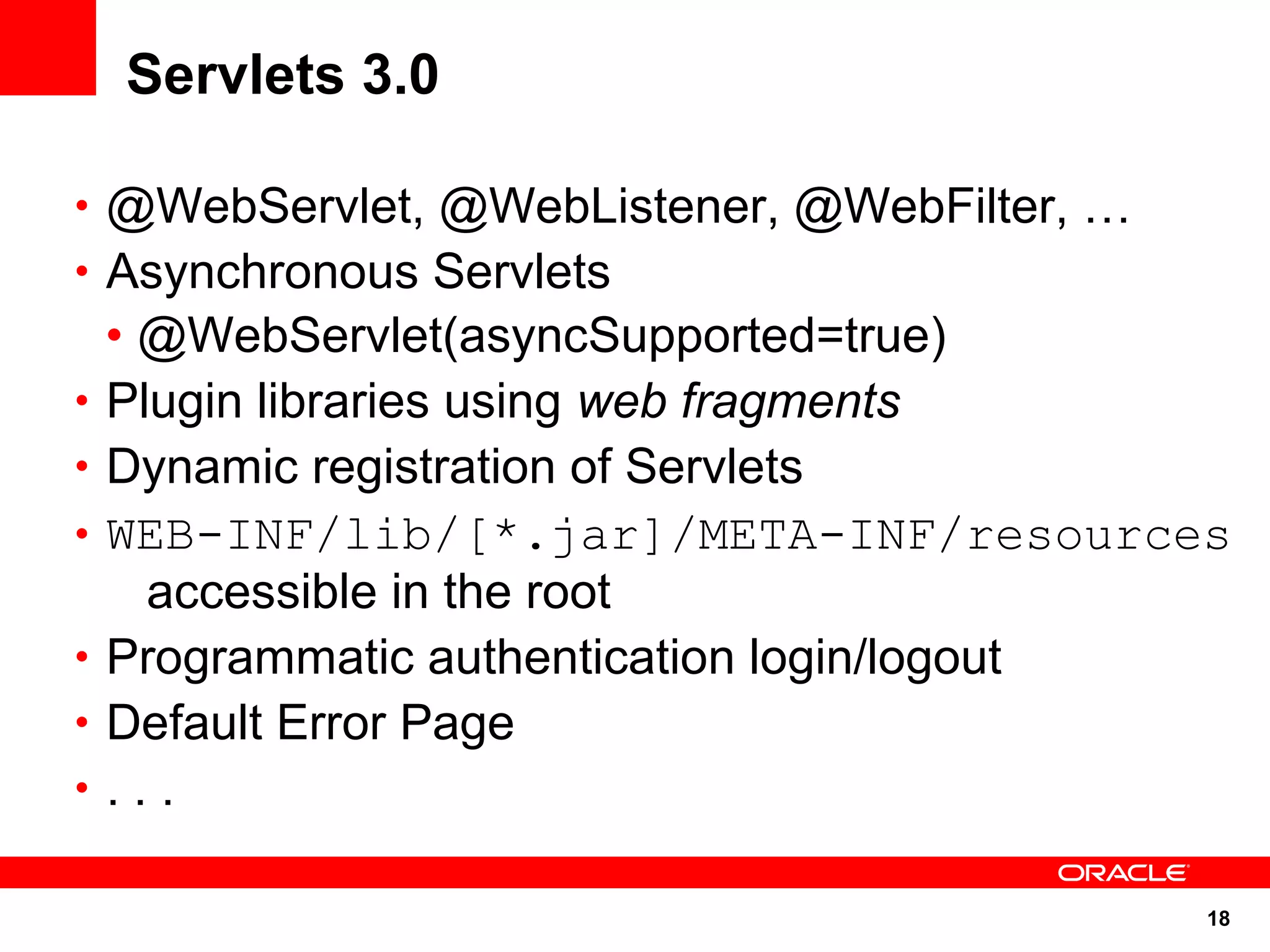 18
Servlets 3.0
• @WebServlet, @WebListener, @WebFilter, …
• Asynchronous Servlets
• @WebServlet(asyncSupported=true)
• Plugin libraries using web fragments
• Dynamic registration of Servlets
• WEB-INF/lib/[*.jar]/META-INF/resources
accessible in the root
• Programmatic authentication login/logout
• Default Error Page
• . . .
 