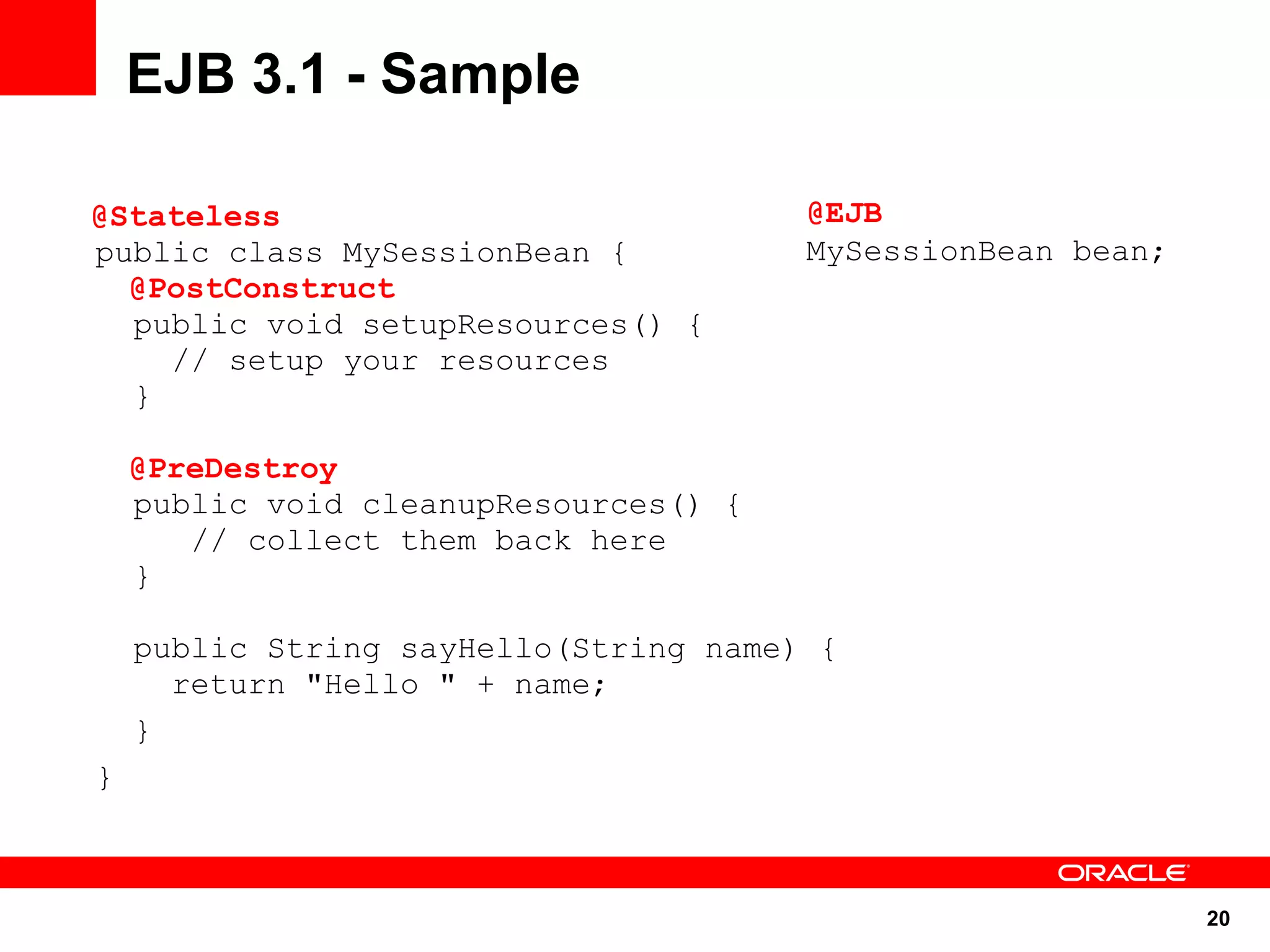 20
public class MySessionBean {
public void setupResources() {
// setup your resources
}
public void cleanupResources() {
// collect them back here
}
public String sayHello(String name) {
return "Hello " + name;
}
}
EJB 3.1 - Sample
@EJB
MySessionBean bean;
@Stateless
@PostConstruct
@PreDestroy
 