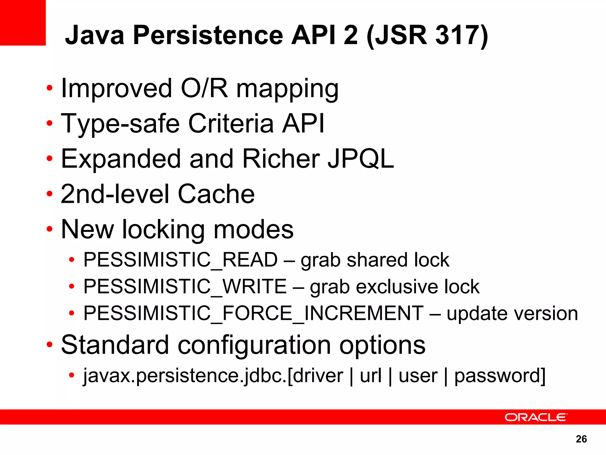 26
Java Persistence API 2 (JSR 317)
• Improved O/R mapping
• Type-safe Criteria API
• Expanded and Richer JPQL
• 2nd-level Cache
• New locking modes
• PESSIMISTIC_READ – grab shared lock
• PESSIMISTIC_WRITE – grab exclusive lock
• PESSIMISTIC_FORCE_INCREMENT – update version
• Standard configuration options
• javax.persistence.jdbc.[driver | url | user | password]
 