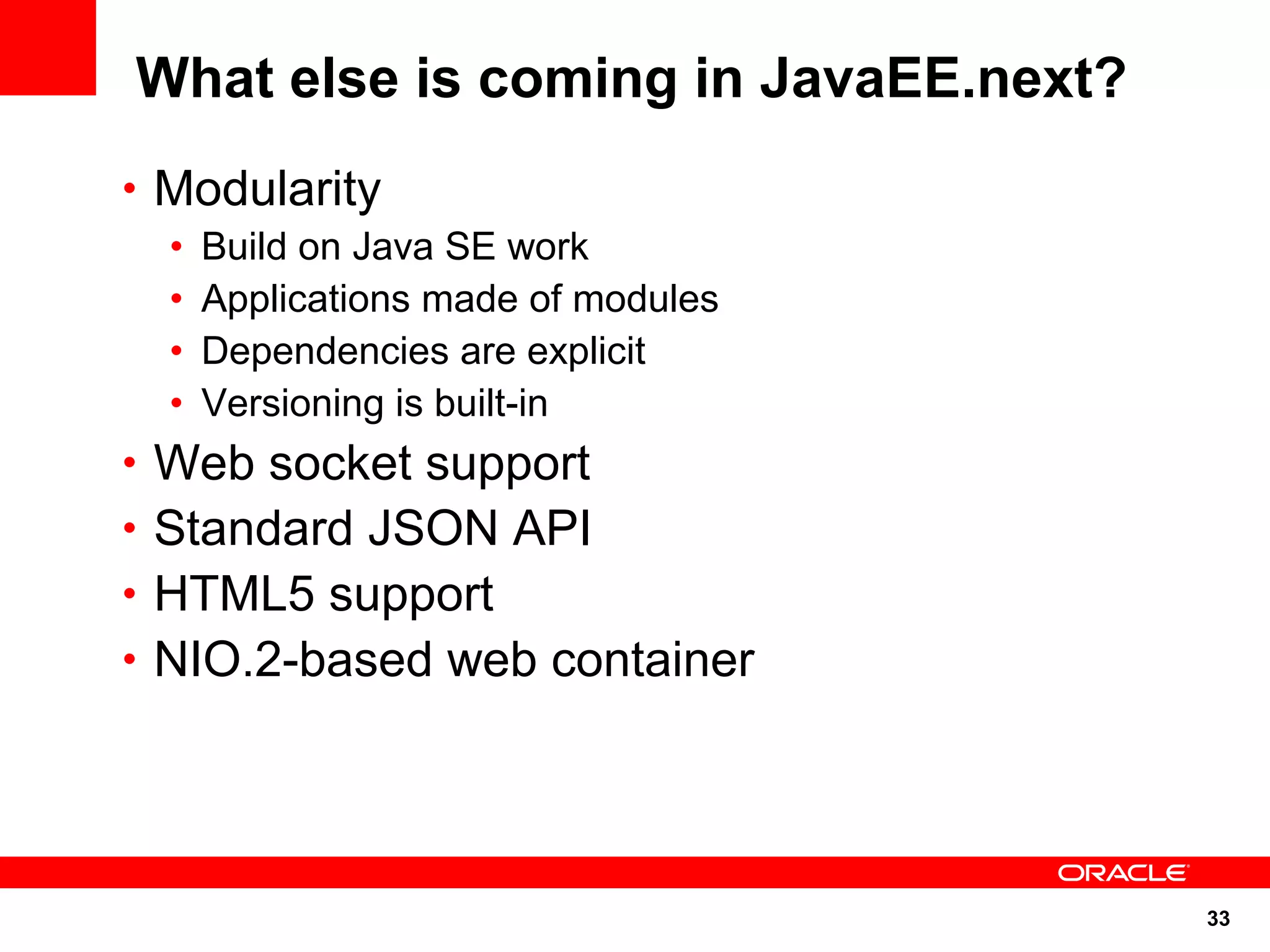 33
What else is coming in JavaEE.next?
• Modularity
• Build on Java SE work
• Applications made of modules
• Dependencies are explicit
• Versioning is built-in
• Web socket support
• Standard JSON API
• HTML5 support
• NIO.2-based web container
 