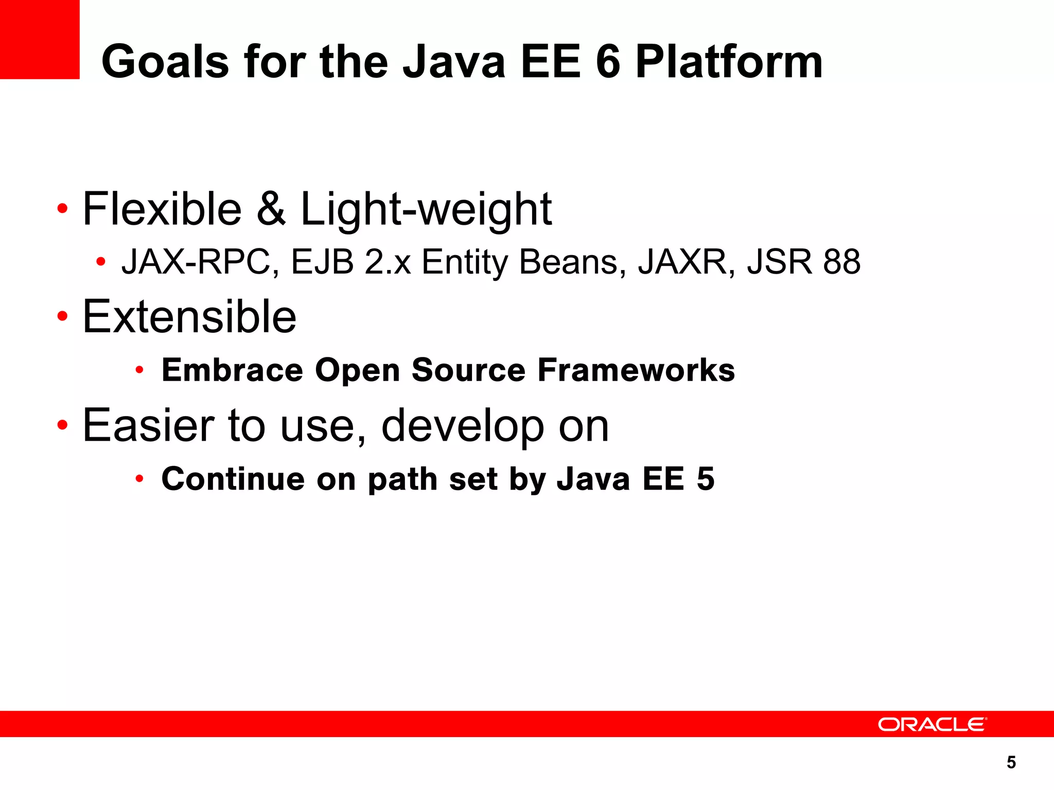 5
Goals for the Java EE 6 Platform
• Flexible & Light-weight
• JAX-RPC, EJB 2.x Entity Beans, JAXR, JSR 88
• Extensible
• Embrace Open Source Frameworks
• Easier to use, develop on
• Continue on path set by Java EE 5
 