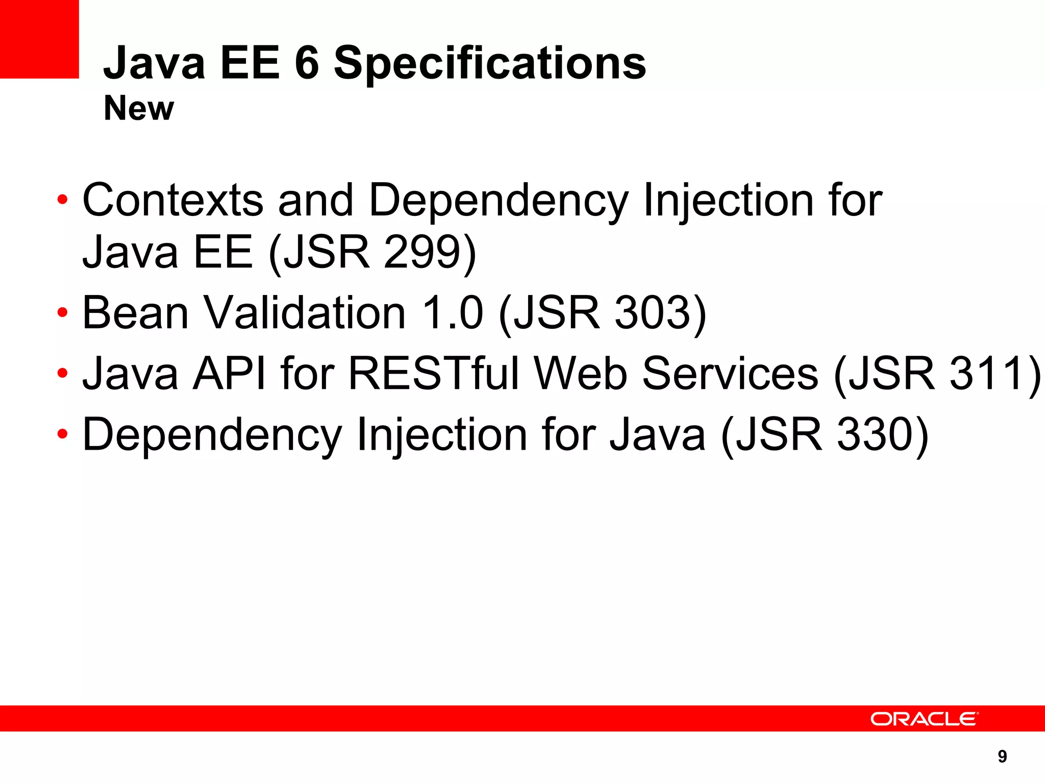 9
Java EE 6 Specifications
New
• Contexts and Dependency Injection for
Java EE (JSR 299)
• Bean Validation 1.0 (JSR 303)
• Java API for RESTful Web Services (JSR 311)
• Dependency Injection for Java (JSR 330)
 