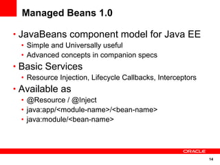 14
Managed Beans 1.0
• JavaBeans component model for Java EE
• Simple and Universally useful
• Advanced concepts in companion specs
• Basic Services
• Resource Injection, Lifecycle Callbacks, Interceptors
• Available as
• @Resource / @Inject
• java:app/<module-name>/<bean-name>
• java:module/<bean-name>
 