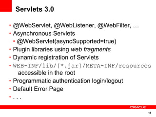 18
Servlets 3.0
• @WebServlet, @WebListener, @WebFilter, …
• Asynchronous Servlets
• @WebServlet(asyncSupported=true)
• Plugin libraries using web fragments
• Dynamic registration of Servlets
• WEB-INF/lib/[*.jar]/META-INF/resources
accessible in the root
• Programmatic authentication login/logout
• Default Error Page
• . . .
 