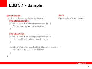 20
public class MySessionBean {
public void setupResources() {
// setup your resources
}
public void cleanupResources() {
// collect them back here
}
public String sayHello(String name) {
return "Hello " + name;
}
}
EJB 3.1 - Sample
@EJB
MySessionBean bean;
@Stateless
@PostConstruct
@PreDestroy
 