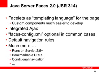 25
Java Server Faces 2.0 (JSR 314)
• Facelets as “templating language” for the page
• Custom components much easier to develop
• Integrated Ajax
• “faces-config.xml” optional in common cases
• Default navigation rules
• Much more …
• Runs on Servlet 2.5+
• Bookmarkable URLs
• Conditional navigation
• ...
 