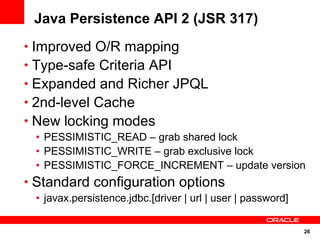 26
Java Persistence API 2 (JSR 317)
• Improved O/R mapping
• Type-safe Criteria API
• Expanded and Richer JPQL
• 2nd-level Cache
• New locking modes
• PESSIMISTIC_READ – grab shared lock
• PESSIMISTIC_WRITE – grab exclusive lock
• PESSIMISTIC_FORCE_INCREMENT – update version
• Standard configuration options
• javax.persistence.jdbc.[driver | url | user | password]
 
