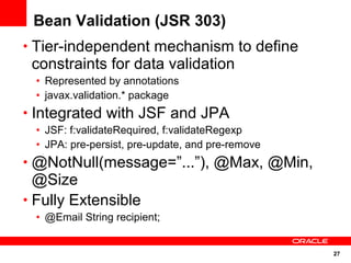 27
Bean Validation (JSR 303)
• Tier-independent mechanism to define
constraints for data validation
• Represented by annotations
• javax.validation.* package
• Integrated with JSF and JPA
• JSF: f:validateRequired, f:validateRegexp
• JPA: pre-persist, pre-update, and pre-remove
• @NotNull(message=”...”), @Max, @Min,
@Size
• Fully Extensible
• @Email String recipient;
 