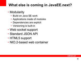 33
What else is coming in JavaEE.next?
• Modularity
• Build on Java SE work
• Applications made of modules
• Dependencies are explicit
• Versioning is built-in
• Web socket support
• Standard JSON API
• HTML5 support
• NIO.2-based web container
 