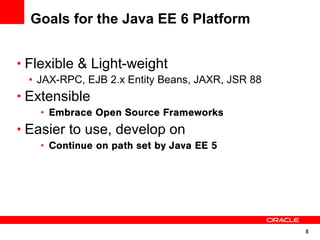 5
Goals for the Java EE 6 Platform
• Flexible & Light-weight
• JAX-RPC, EJB 2.x Entity Beans, JAXR, JSR 88
• Extensible
• Embrace Open Source Frameworks
• Easier to use, develop on
• Continue on path set by Java EE 5
 