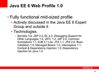 6
Java EE 6 Web Profile 1.0
• Fully functional mid-sized profile
• Actively discussed in the Java EE 6 Expert
Group and outside it
• Technologies
• Servlets 3.0, JSP 2.2, EL 2.2, Debugging Support for
Other Languages 1.0, JSTL 1.2, JSF 2.0, Common
Annotations 1.1, EJB 3.1 Lite, JTA 1.1, JPA 2.0, Bean
Validation 1.0, Managed Beans 1.0, Interceptors 1.1,
Context & Dependency Injection 1.0, Dependency
Injection for Java 1.0
 