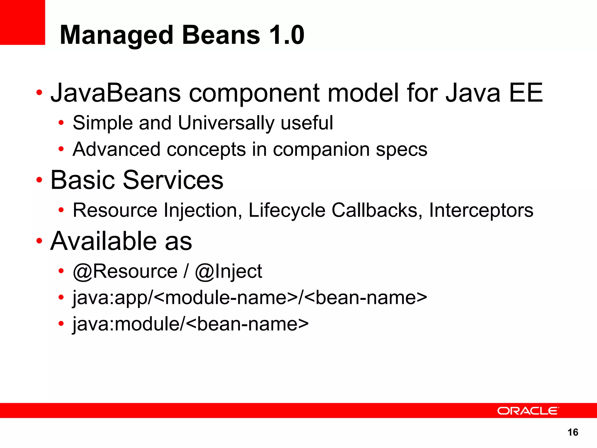 Managed Beans 1.0

• JavaBeans component model for Java EE
 • Simple and Universally useful
 • Advanced concepts in companion specs
• Basic Services
 • Resource Injection, Lifecycle Callbacks, Interceptors
• Available as
 • @Resource / @Inject
 • java:app/<module-name>/<bean-name>
 • java:module/<bean-name>




                                                           16
 
