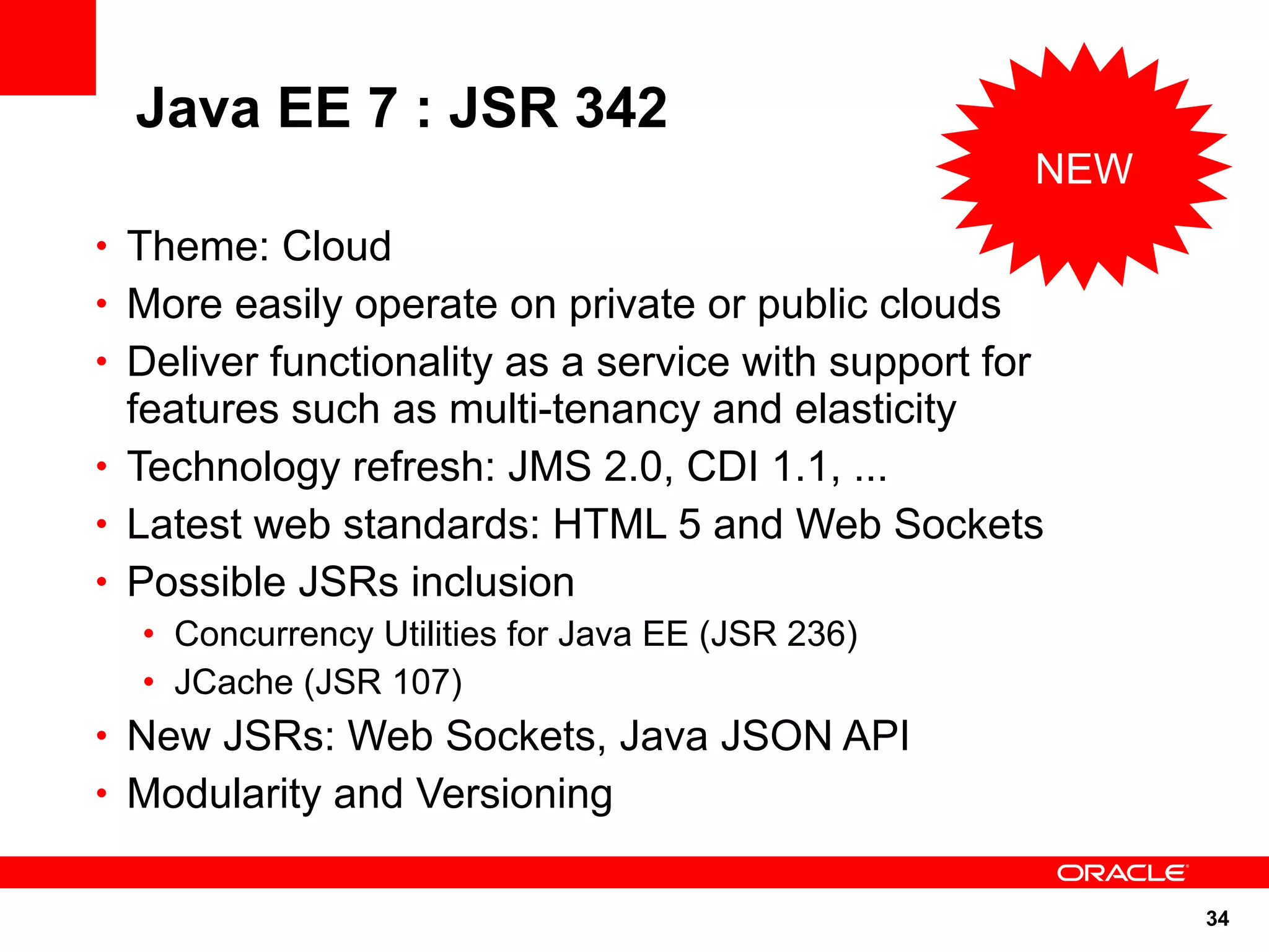 Java EE 7 : JSR 342
                                                        NEW
• Theme: Cloud
• More easily operate on private or public clouds
• Deliver functionality as a service with support for
  features such as multi-tenancy and elasticity
• Technology refresh: JMS 2.0, CDI 1.1, ...
• Latest web standards: HTML 5 and Web Sockets
• Possible JSRs inclusion
  • Concurrency Utilities for Java EE (JSR 236)
  • JCache (JSR 107)
• New JSRs: Web Sockets, Java JSON API
• Modularity and Versioning


                                                              34
 