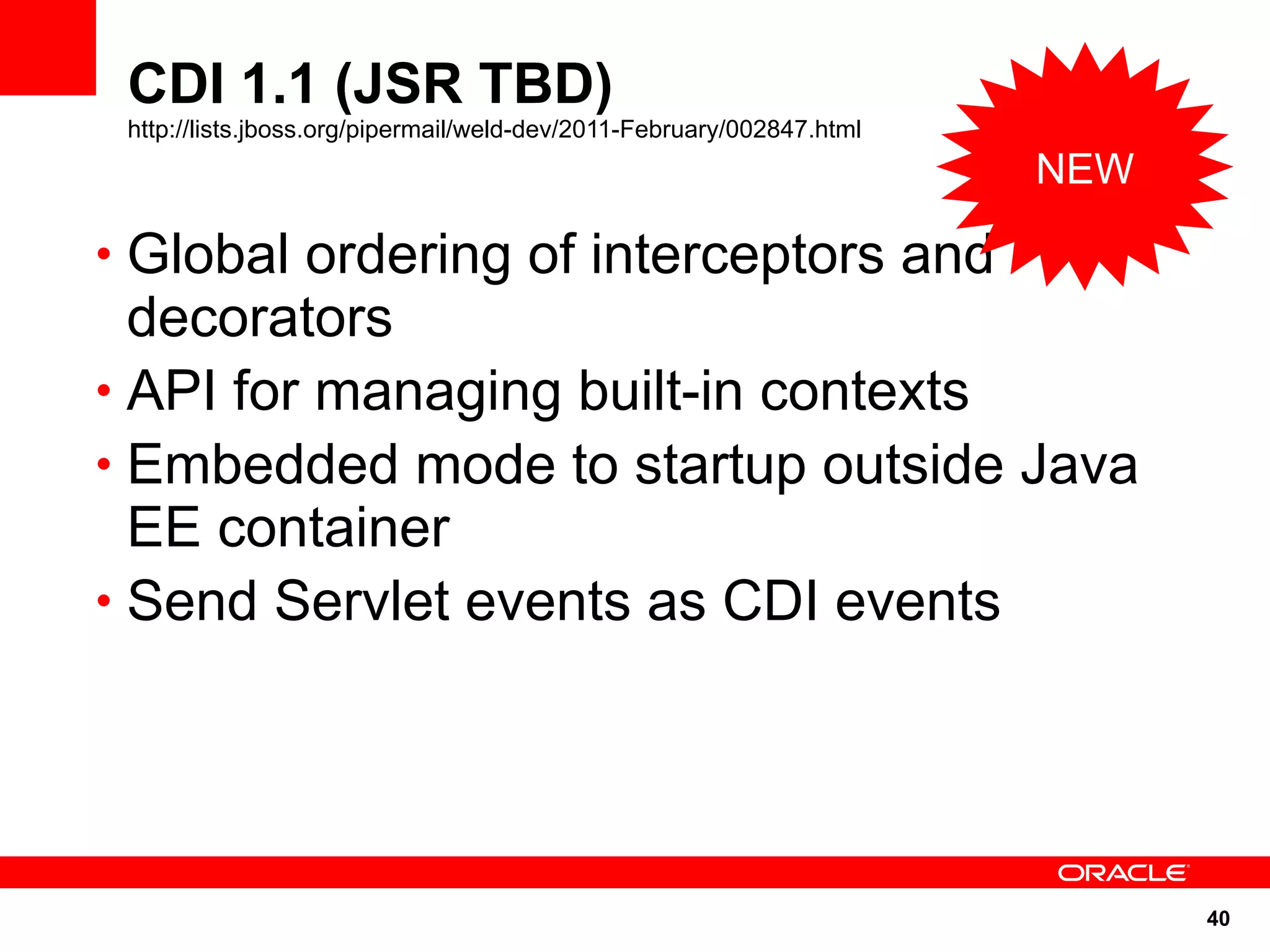 CDI 1.1 (JSR TBD)
 http://lists.jboss.org/pipermail/weld-dev/2011-February/002847.html
                                                                       NEW

• Global ordering of interceptors and
  decorators
• API for managing built-in contexts
• Embedded mode to startup outside Java
  EE container
• Send Servlet events as CDI events




                                                                             40
 