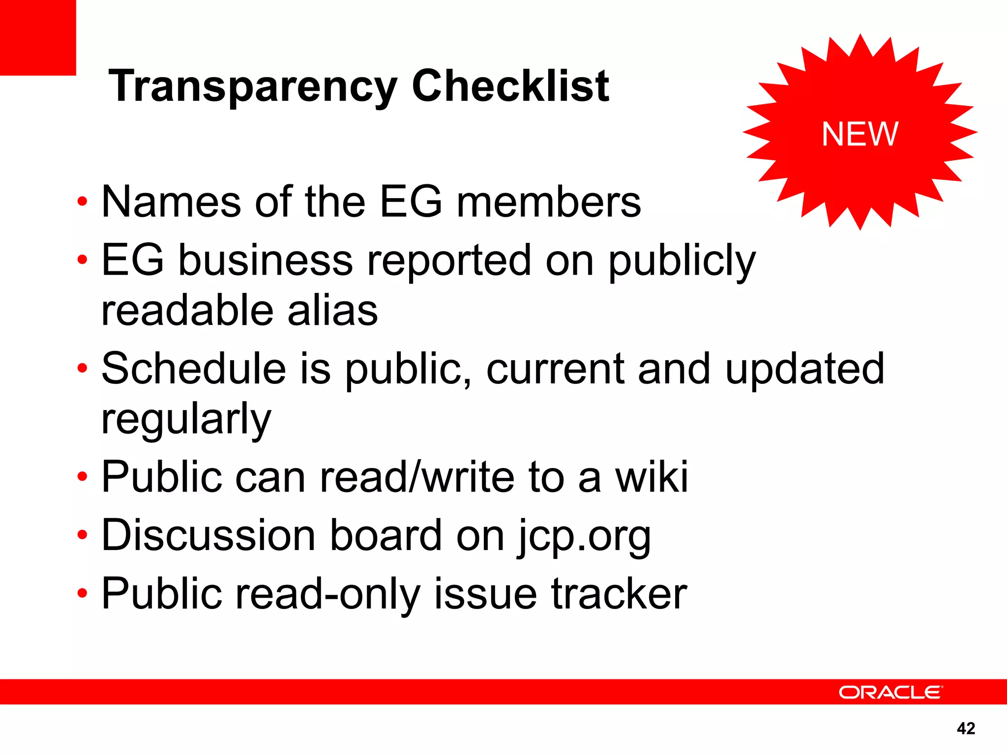 Transparency Checklist
                                     NEW

• Names of the EG members
• EG business reported on publicly
  readable alias
• Schedule is public, current and updated
  regularly
• Public can read/write to a wiki
• Discussion board on jcp.org
• Public read-only issue tracker


                                            42
 
