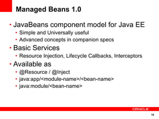 Managed Beans 1.0

• JavaBeans component model for Java EE
 • Simple and Universally useful
 • Advanced concepts in companion specs
• Basic Services
 • Resource Injection, Lifecycle Callbacks, Interceptors
• Available as
 • @Resource / @Inject
 • java:app/<module-name>/<bean-name>
 • java:module/<bean-name>




                                                           16
 