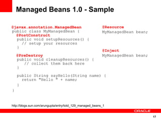 Managed Beans 1.0 - Sample

@javax.annotation.ManagedBean                              @Resource
public class MyManagedBean {                               MyManagedBean bean;
  @PostConstruct
  public void setupResources() {
    // setup your resources
  }
                                                           @Inject
    @PreDestroy                                            MyManagedBean bean;
    public void cleanupResources() {
       // collect them back here
    }

    public String sayHello(String name) {
      return "Hello " + name;
    }
}


http://blogs.sun.com/arungupta/entry/totd_129_managed_beans_1


                                                                                 17
 