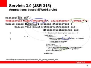 Servlets 3.0 (JSR 315)
   Annotations-based @WebServlet

package com.sun;
@WebServlet(name=”MyServlet”, urlPatterns={”/myApp/*”})
public class MyServlet extends HttpServlet {
      public void doGet(HttpServletRequest req,
                         HttpServletResponse res)
   {                      <!--Deployment descriptor web.xml -->
                          <web-app>
            ...              <servlet>
                               <servlet-name>MyServlet</servlet-name>
   }                            <servlet-class>
                                                        com.sun.MyServlet
                                                      </servlet-class>
                                                 </servlet>
                                                 <servlet-mapping>
                                                   <servlet-name>MyServlet</servlet-name>
                                                   <url-pattern>/myApp/*</url-pattern>
                                                 </servlet-mapping>
                                                  ...
                                               </web-app>



http://blogs.sun.com/arungupta/entry/totd_81_getting_started_with


                                                                                            19
 