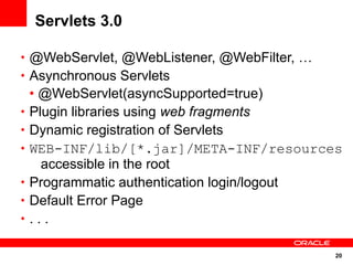 Servlets 3.0

• @WebServlet, @WebListener, @WebFilter, …
• Asynchronous Servlets
    • @WebServlet(asyncSupported=true)
•   Plugin libraries using web fragments
•   Dynamic registration of Servlets
•   WEB-INF/lib/[*.jar]/META-INF/resources
      accessible in the root
•   Programmatic authentication login/logout
•   Default Error Page
•   ...

                                             20
 