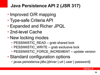 Java Persistence API 2 (JSR 317)
• Improved O/R mapping
• Type-safe Criteria API
• Expanded and Richer JPQL
• 2nd-level Cache
• New locking modes
 • PESSIMISTIC_READ – grab shared lock
 • PESSIMISTIC_WRITE – grab exclusive lock
 • PESSIMISTIC_FORCE_INCREMENT – update version
• Standard configuration options
 • javax.persistence.jdbc.[driver | url | user | password]


                                                             28
 