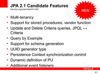JPA 2.1 Candidate Features
    http://jcp.org/en/jsr/detail?id=338
                                            NEW
●
    Multi-tenancy
●
    Support for stored procedures, vendor function
●
    Update and Delete Criteria queries, JPQL ↔
    Criteria
●
    Query by Example
●
    Support for schema generation
●
    UUID generator type
●
    Persistence Context synchronization control
●
    Dynamic definition of PU
●
    Additional event listeners
                                                     37
 
