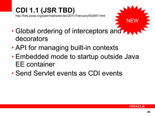 CDI 1.1 (JSR TBD)
 http://lists.jboss.org/pipermail/weld-dev/2011-February/002847.html
                                                                       NEW

• Global ordering of interceptors and
  decorators
• API for managing built-in contexts
• Embedded mode to startup outside Java
  EE container
• Send Servlet events as CDI events




                                                                             40
 